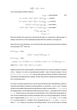 ∂ΩNew
Tmax
= {{
1
2
π} × (0, h)} .
Thus, the boundary conditions reduce to
v3
|∂Ω
New
0
= 0 (zero-Dirichlet) , (67)
(λ + 2µ) ∂2v2
+ ¯Γ2
22v2
+ ¯Γ2
23v3
+ λ∂3v3
|∂Ω
New
T0
= τ0 (traction) ,
(λ + 2µ) ∂2v2
+ ¯Γ2
22v2
+ ¯Γ2
23v3
+ λ∂3v3
|∂Ω
New
Tmax
= τmax (traction) ,
( ¯ψ2)2
∂3v2
+ ∂2v3
|∂ΩNew
f ∪∂ΩNew
T0
∪∂ΩNew
Tmax
= 0 (zero-Robin) ,
λ ∂2v2
+ ¯Γ2
22v2
+ ¯Γ2
23v3
+ (λ + 2µ)∂3v3
|∂Ω
New
f
= 0 (zero-Robin) ,
δv2
|∂Ω
New
f ∪∂ΩNew
T0
∪∂ΩNew
Tmax
= 0 ,
δv3
|∂ΩNew = 0 .
Note that condition (67) arises due to the fact that the body is in contact with a rigid boundary. In
chapter 4 we examine a more complicated example where this condition is no longer true.
Now, with some more calculations, one can ﬁnd the ﬁction laws governing the boundary conditions
at the boundary ∂Ω
New
0 , which are:
If ¯ψ2|v2
||∂ΩNew
0
≥ , then
µ ¯ψ2∂3v2
+ νF sign(v2
)T3
3 (v) |∂ΩNew
0
= 0 ;
If ¯ψ2|v2
||∂ΩNew
0
< , then
µ ¯ψ2∂3δv2
+ νF
−1 ¯ψ2v2
T3
3 (δv) + νF
−1 ¯ψ2δv2
T3
3 (v) + µ ¯ψ2∂3v2
+ νF
−1 ¯ψ2v2
T3
3 (v) |∂ΩNew
0
= 0 ,
where T3
3 (v) = λ(∂2v2
+ ¯Γ2
22v2
+ ¯Γ2
23v3
) + (λ + 2µ)∂3v3
.
Despite the fact that the original problem is three-dimensional, as a result of problem’s invariance
in the x1
direction, it is now to a two-dimensional problem. Now, the domain resides in the set
{(x2
, x3
) | (x2
, x3
) ∈ [−1
2 π, 1
2 π] × [0, h]}. We are fully aware that Kikuchi and Oden’s [102] model is
only defend for bounded domains; however, we later show that the reduced two-dimensional prob-
lem is numerically sound.
To conduct numerical experiments we use the second-order-accurate ﬁnite-difference method in
conjunction with Newton’s method for nonlinear systems, i.e. given that vm and δvm are mth
iterative
solutions of the problem obtained by the ﬁnite-difference method, we assert that vm+1 = vm+δvm is
the updated solution, and we follow this iterative scheme such that δvm converges to zero in the limit
m → ∞. Another issue we must tackle is the discretisation of the (reduced two-dimensional) do-
main. As we are dealing with curvilinear coordinates, there is an inherit grid dependence. To be pre-
cise, it is approximately ψ0∆x2
≤ ∆x3
, ∀ ψ0 ∈ { ¯ψ2(x2
, x3
) | x2
∈ [−1
2 π, 1
2 π] and x3
∈ [0, h]}, where
∆xj
is a small increment in xj
direction. For our purposes we use ∆x2
= 1
N−1 and ψ0 = ¯ψ2(1
4 π, h),
where N = 250. Finally, we must deﬁne a terminating condition. For this we terminate our iterating
80
 