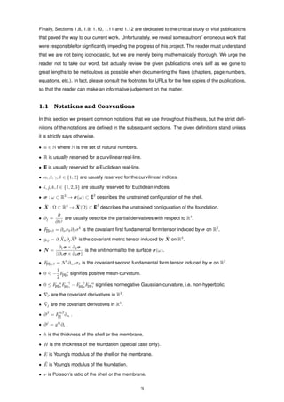 Finally, Sections 1.8, 1.9, 1.10, 1.11 and 1.12 are dedicated to the critical study of vital publications
that paved the way to our current work. Unfortunately, we reveal some authors’ erroneous work that
were responsible for signiﬁcantly impeding the progress of this project. The reader must understand
that we are not being iconoclastic, but we are merely being mathematically thorough. We urge the
reader not to take our word, but actually review the given publications one’s self as we gone to
great lengths to be meticulous as possible when documenting the ﬂaws (chapters, page numbers,
equations, etc.). In fact, please consult the footnotes for URLs for the free copies of the publications,
so that the reader can make an informative judgement on the matter.
1.1 Notations and Conventions
In this section we present common notations that we use throughout this thesis, but the strict deﬁ-
nitions of the notations are deﬁned in the subsequent sections. The given deﬁnitions stand unless
it is strictly says otherwise.
• n ∈ N where N is the set of natural numbers.
• R is usually reserved for a curvilinear real-line.
• E is usually reserved for a Euclidean real-line.
• α, β, γ, δ ∈ {1, 2} are usually reserved for the curvilinear indices.
• i, j, k, l ∈ {1, 2, 3} are usually reserved for Euclidean indices.
• σ : ω ⊂ R2
→ σ(ω) ⊂ E2
describes the unstrained conﬁguration of the shell.
• ¯X : Ω ⊂ R3
→ ¯X(Ω) ⊂ E3
describes the unstrained conﬁguration of the foundation.
• ∂j =
∂
∂xj
are usually describe the partial derivatives with respect to R3
.
• F[I]αβ = ∂ασk∂βσk
is the covariant ﬁrst fundamental form tensor induced by σ on R2
.
• gij = ∂i
¯Xk∂j
¯Xk
is the covariant metric tensor induced by ¯X on R3
.
• N =
∂1σ × ∂2σ
||∂1σ × ∂2σ||
is the unit normal to the surface σ(ω).
• F[II]αβ = Nk
∂αβσk is the covariant second fundamental form tensor induced by σ on R2
.
• 0 < −
1
2
F α
[II]α signiﬁes positive mean-curvature.
• 0 ≤ F α
[II]αF γ
[II]γ − F γ
[II]αF α
[II]γ signiﬁes nonnegative Gaussian-curvature, i.e. non-hyperbolic.
• β are the covariant derivatives in R2
.
• ¯j are the covariant derivatives in R3
.
• ∂β
= Fαβ
[I] ∂α .
• ∂j
= gij
∂i .
• h is the thickness of the shell or the membrane.
• H is the thickness of the foundation (special case only).
• E is Young’s modulus of the shell or the membrane.
• ¯E is Young’s modulus of the foundation.
• ν is Poisson’s ratio of the shell or the membrane.
3
 