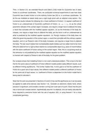 Then, in Section 2.6, we extended Kikuchi and Oden’s [102] model for Coulomb’s law of static
friction to curvilinear coordinates. There, we conducted numerical experiments to see how close
Coulomb’s law of static friction is to the ordinary friction law (52) is, in curvilinear coordinates. To
do this we modelled an elastic body over a rigid rough prism with an elliptical cross section. Our
numerical results indicate the following (for a ﬁxed coefﬁcient of friction): (i) capstan coefﬁcient of
friction is an underestimate of Coulomb’s coefﬁcient of friction, i.e. µF ≤ νF , (ii) as the critical
parametric-latitude of the contact region increases, one require a larger force to debond the body,
a result that coincides with the modiﬁed capstan equation, (iii) as the thickness of the body de-
creases, one require a larger force to debond the body, yet this force is still an underestimate to
what is predicted by the modiﬁed capstan equitation, (iv) Young’s modulus of the body does not
affect the governing equation of the contact region, a result that coincides with the ordinary capstan
equation, and (v) as Poisson’s ratio of the body increases, one requires a larger force to debond
the body. The last result implies that incompressible elastic bodies such as rubber tend to be more
difﬁcult to debond from a rigid surface relative to a compressible object (e.g. piece of marshmallow)
with the same coefﬁcient of friction acting on the contact region. Now, this is a surprising result as
this behaviour is not predicted by the modiﬁed capstan equation as the modiﬁed capstan equation
is invariant with respect to Poisson’s ratio of the body, for the given problem.
Our analysis shows that modelling friction is not a well understood problem. This is due to the fact
that for the same value of coefﬁcient of friction different models predict vastly different results, such
as different limiting equilibriums. This further implies that, if one’s goal is to ﬁnd the coefﬁcient of
friction for a given set of input values, then different models predict a different coefﬁcient of friction
for the same set of input values, i.e. coefﬁcient of ﬁction is dependent on the friction model that is
being used to calculate it.
Note that the work we presented in Sections 2.3 and 2.4 has real life signiﬁcance as it can be easily
be applied to cable drive devices (see Section 1.6). Consider an electronic robotic hand, where
precision is signiﬁcant, and consider a tendon running over outer part of a joint. Given that the joint
has a noncircular crosses section, hypothetically assume it is elliptical, one can easily calculate the
force required to overcome friction with the use of equation (63), or using theorem 1 for a more
complicated geometry.
86
 