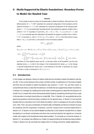 3 Shells Supported by Elastic foundations: Boundary Forms
to Model the Bonded Case
Abstract
In this chapter we derive a theory for bonded shells on elastic foundations. We show that, if the
diffeomorphism ¯X ∈ C2
(¯Ω; E3
) describes the unstrained conﬁguration of the foundation and the
injective immersion σ ∈ C3
(¯ω; E3
) describes the unstrained conﬁguration of the overlying shell,
where Ω ⊂ R3
is a connected open bounded domain that satisﬁes the segment condition with a
uniform-C1
(R3
; R2
) boundary ∂Ω such that ω, ∂Ω0 ⊂ ∂Ω, ¯ω ∩ ¯∂Ω0 = Ø, meas(∂Ω0; R2
) > 0, and
ω ⊂ R2
is a connected open bounded plane that satisﬁes the segment condition with a uniform-
C1
(R2
; R) boundary ∂ω, with f ∈ L2
(Ω), f0 ∈ L2
(ω) and τ0 ∈ L2
(∂ω), then there exists a unique
ﬁeld u ∈ VS (ω, Ω) such that u is the solution to the minimisation problem
J(u) = min
v∈VS (ω,Ω)
J(v) ,
where
VS (ω, Ω) = {v ∈ H1
(Ω) | v|ω ∈ H1
(ω)×H1
(ω)×H2
(ω), v|∂Ω0 = 0, ∂β(v3
|ω)|∂ω = 0 ∀β ∈ {1, 2}} ,
J(u) =
Ω
1
2
Aijkl
Eij(u)Ekl(u) − fi
ui dΩ
+
ω
1
2
Bαβγδ
h αβ(u) γδ(u) +
1
3
h3
ραβ(u)ργδ(u) − hfi
0ui dω −
∂ω
hτi
0 ui d(∂ω) ,
and where A is the elasticity tensor and E(·) is the stain tensor of the foundation, and B is the
elasticity tensor, (·) is half of the change in ﬁrst fundamental form tensor, ρ(·) is the change
in second fundamental form tensor and h is the thickness of the shell. In particular, the unique
minimiser u is also a critical point in (VS (ω, Ω), J(·)).
3.1 Introduction
In this chapter we develop a theory for elastic shells that are bonded to elastic foundations (see ﬁg-
ure 30). In the current literature there exists a limited number of publications on the study of plates
and ﬁlms that are bonded to elastic foundations (see sections 1.7 and 1.10), yet there exists no
comprehensive theory to describe the behaviour of shells that are supported by elastic foundations.
In Section 3.2, we begin by modifying the linear Koiter’s shell equations to describe the behaviour of
a shell if it is in contact with a three-dimensional elastic body by considering a technique that is used
in the derivation of surface Cauchy-Bourne model [89]. Then, in Section 3.3, we explicitly derive the
governing equations and the boundary conditions for the general case. In Section 3.4 we treat the
bonded shell as a boundary form of the elastic foundation, which is analogous to the work of Necas
et al. [144]. Then, we use a combination of Ciarlet’s [38], and Badiale and Serra’s [13] work to prove
the existence and the uniqueness of solutions, and then conduct some numerical experiments in
Section 3.5. In Section 3.6 we extend Baldelli and Bourdin’s [16] model for bonded ﬁlms on elastic
foundations to curvilinear coordinates and show how numerical solutions fair against our numerical
model, with respect to the bonded two-body elastic problem. To conclude our numerical analysis, in
Section 3.7, we analyse how effective our model is at approximating the bonded two-body problem.
Finally, in Section 3.8, we conclude this chapter with our ﬁndings and some notable applications.
87
 