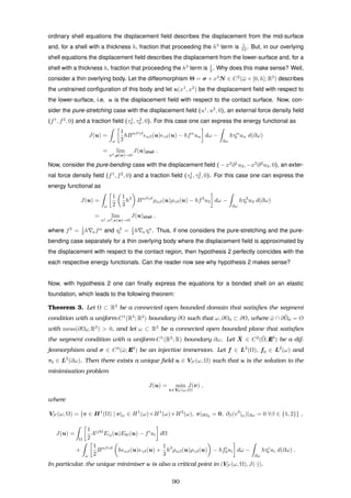 ordinary shell equations the displacement ﬁeld describes the displacement from the mid-surface
and, for a shell with a thickness h, fraction that proceeding the h3
term is 1
12 . But, in our overlying
shell equations the displacement ﬁeld describes the displacement from the lower-surface and, for a
shell with a thickness h, fraction that proceeding the h3
term is 1
3 . Why does this make sense? Well,
consider a thin overlying body. Let the diffeomorphism Θ = σ + x3
N ∈ C2
(¯ω × [0, h]; R3
) describes
the unstrained conﬁguration of this body and let u(x1
, x2
) be the displacement ﬁeld with respect to
the lower-surface, i.e. u is the displacement ﬁeld with respect to the contact surface. Now, con-
sider the pure-stretching case with the displacement ﬁeld (u1
, u2
, 0), an external force density ﬁeld
(f1
, f2
, 0) and a traction ﬁeld (τ1
0 , τ2
0 , 0). For this case one can express the energy functional as
J(u) =
ω
1
2
hBαβγδ
αβ(u) γδ(u) − hfα
uα dω −
∂ω
hτα
0 uα d(∂ω)
= lim
u3,ρ(u)→0
J(u)shell .
Now, consider the pure-bending case with the displacement ﬁeld ( − x3
∂1
u3, −x3
∂2
u3, 0), an exter-
nal force density ﬁeld (f1
, f2
, 0) and a traction ﬁeld (τ1
0 , τ2
0 , 0). For this case one can express the
energy functional as
J(u) =
ω
1
2
1
3
h3
Bαβγδ
ραβ(u)ργδ(u) − hf3
u3 dω −
∂ω
hτ3
0 u3 d(∂ω)
= lim
u1,u2, (u)→0
J(u)shell ,
where f3
= 1
2 h αfα
and τ3
0 = 1
2 h ατα
0 . Thus, if one considers the pure-stretching and the pure-
bending case separately for a thin overlying body where the displacement ﬁeld is approximated by
the displacement with respect to the contact region, then hypothesis 2 perfectly coincides with the
each respective energy functionals. Can the reader now see why hypothesis 2 makes sense?
Now, with hypothesis 2 one can ﬁnally express the equations for a bonded shell on an elastic
foundation, which leads to the following theorem:
Theorem 3. Let Ω ⊂ R3
be a connected open bounded domain that satisﬁes the segment
condition with a uniform-C1
(R3
; R2
) boundary ∂Ω such that ω, ∂Ω0 ⊂ ∂Ω, where ¯ω ∩ ¯∂Ω0 = Ø
with meas(∂Ω0; R2
) > 0, and let ω ⊂ R2
be a connected open bounded plane that satisﬁes
the segment condition with a uniform-C1
(R2
; R) boundary ∂ω. Let ¯X ∈ C2
(¯Ω; E3
) be a dif-
feomorphism and σ ∈ C3
(¯ω; E3
) be an injective immersion. Let f ∈ L2
(Ω), f0 ∈ L2
(ω) and
τ0 ∈ L2
(∂ω). Then there exists a unique ﬁeld u ∈ VS (ω, Ω) such that u is the solution to the
minimisation problem
J(u) = min
v∈VS (ω,Ω)
J(v) ,
where
VS (ω, Ω) = {v ∈ H1
(Ω) | v|ω ∈ H1
(ω)×H1
(ω)×H2
(ω), v|∂Ω0 = 0, ∂β(v3
|ω)|∂ω = 0 ∀β ∈ {1, 2}} ,
J(u) =
Ω
1
2
Aijkl
Eij(u)Ekl(u) − fi
ui dΩ
+
ω
1
2
Bαβγδ
h αβ(u) γδ(u) +
1
3
h3
ραβ(u)ργδ(u) − hfi
0ui dω −
∂ω
hτi
0 ui d(∂ω) .
In particular, the unique minimiser u is also a critical point in (VS (ω, Ω), J(·)).
90
 
