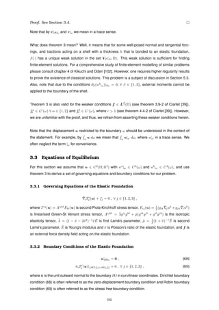 Proof. See Section 3.4.
Note that by v|∂Ω0 and v|ω we mean in a trace sense.
What does theorem 3 mean? Well, it means that for some well-posed normal and tangential forc-
ings, and tractions acting on a shell with a thickness h that is bonded to an elastic foundation,
J(·) has a unique weak solution in the set VS (ω, Ω). This weak solution is sufﬁcient for ﬁnding
ﬁnite-element solutions. For a comprehensive study of ﬁnite-element modelling of similar problems
please consult chapter 4 of Kikuchi and Oden [102]. However, one requires higher regularity results
to prove the existence of classical solutions. This problem is a subject of discussion in Section 5.3.
Also, note that due to the conditions ∂β(u3
|ω)|∂ω = 0, ∀ β ∈ {1, 2}, external moments cannot be
applied to the boundary of the shell.
Theorem 3 is also valid for the weaker conditions f ∈ L
6
5 (Ω) (see theorem 3.9-2 of Ciarlet [39]),
fα
0 ∈ Lr
(ω) ∀ α ∈ {1, 2} and f3
0 ∈ L1
(ω), where r > 1 (see theorem 4.4-2 of Ciarlet [39]). However,
we are unfamiliar with the proof, and thus, we refrain from asserting these weaker conditions herein.
Note that the displacement u restricted to the boundary ω should be understood in the context of
the statement. For example, by ω
u dω we mean that ω
u|ω dω, where u|ω in a trace sense. We
often neglect the term |ω for convenience.
3.3 Equations of Equilibrium
For this section we assume that u ∈ C2
(Ω; R3
) with uα
|ω ∈ C3
(ω) and u3
|ω ∈ C4
(ω), and use
theorem 3 to derive a set of governing equations and boundary conditions for our problem.
3.3.1 Governing Equations of the Elastic Foundation
¯iTi
j (u) + fj = 0 , ∀ j ∈ {1, 2, 3} ,
where Tij
(u) = Aijkl
Ekl(u) is second Piola-Kirchhoff stress tensor, Eij(u) = 1
2 (gik
¯juk
+gjk
¯iuk
)
is linearised Green-St Venant stress tensor, Aijkl
= ¯λgij
gkl
+ ¯µ(gik
gjl
+ gil
gjk
) is the isotropic
elasticity tensor, ¯λ = (1 − ¯ν − 2¯ν2
)−1
¯ν ¯E is ﬁrst Lam´e’s parameter, ¯µ = 1
2 (1 + ¯ν)−1 ¯E is second
Lam´e’s parameter, ¯E is Young’s modulus and ¯ν is Poisson’s ratio of the elastic foundation, and f is
an external force density ﬁeld acting on the elastic foundation.
3.3.2 Boundary Conditions of the Elastic Foundation
u|∂Ω0
= 0 , (68)
¯niTi
j (u)|{∂Ω{ω∪∂Ω0}} = 0 , ∀ j ∈ {1, 2, 3} , (69)
where ¯n is the unit outward normal to the boundary ∂Ω in curvilinear coordinates. Dirichlet boundary
condition (68) is often referred to as the zero-displacement boundary condition and Robin boundary
condition (69) is often referred to as the stress free boundary condition.
91
 