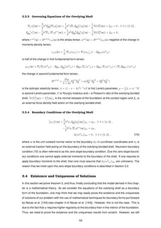 3.3.3 Governing Equations of the Overlying Shell
ατα
β (u) +
2
3
h2
F α
[II]β γηγ
α(u) +
1
3
h2
γF α
[II]β ηγ
α(u) −
1
h
Tr(T3
β (u)) + f0β = 0 , ∀ β ∈ {1, 2} ,
F γ
[II]ατα
γ (u) −
1
3
h2
α ( γηαγ
(u)) +
1
3
h2
F δ
[II]αF α
[II]γ ηγ
δ (u) −
1
h
Tr(T3
3 (u)) + f03 = 0 ,
where ταβ
(u) = Bαβγδ
γδ(u) is the stress tensor, ηαβ
(u) = Bαβγδ
ργδ(u) negative of the change in
moments density tensor,
αβ(u) =
1
2
( α(uβ|ω) + β(uα|ω)) − F[II]αβ(u3
|ω)
is half of the change in ﬁrst fundamental form tensor,
ραβ(u) = α β(u3
|ω) − F[II]αγF γ
[II]β (u3
|ω) + F[II]βγ α(uγ
|ω) + F[II]αγ β(uγ
|ω) + ( αF[II]βγ) (uγ
|ω)
the change in second fundamental form tensor,
Bαβγδ
=
2λµ
λ + 2µ
Fαβ
[I] Fγδ
[I] + µ(Fαγ
[I] Fβδ
[I] + Fαδ
[I] Fβγ
[I] )
is the isotropic elasticity tensor, λ = (1 − ν − 2ν2
)−1
νE is ﬁrst Lam´e’s parameter, µ = 1
2 (1 + ν)−1
E
is second Lam´e’s parameter, E is Young’s modulus and ν is Poisson’s ratio of the overlying bonded
shell, Tr(T3
j (u)) = T3
j (u)|ω is the normal stresses of the foundation at the contact region and f0 is
an external force density ﬁeld action on the overlying bonded shell.
3.3.4 Boundary Conditions of the Overlying Shell
nατα
β (u) +
2
3
h2
nγF α
[II]β ηγ
α(u) |∂ω = τ0β , ∀ β ∈ {1, 2} ,
−
1
3
h2
nγ αηαγ
(u)|∂ω = τ03 ,
∂β(u3
|ω)|∂ω = 0 , ∀ β ∈ {1, 2} , (70)
where n is the unit outward normal vector to the boundary ∂ω in curvilinear coordinates and τ0 is
an external traction ﬁeld acting on the boundary of the overlying bonded shell. Neumann boundary
condition (70) is often referred to as the zero-slope boundary condition. Due the zero-slope bound-
ary conditions one cannot apply external moments to the boundary of the shell. If one requires to
apply boundary moments to the shell, then one must assume that ∂β(u3
|ω)|∂ω are unknowns. The
reason that we insist upon the zero-slope boundary conditions is described in Section 5.2.
3.4 Existence and Uniqueness of Solutions
In this section we prove theorem 3, and thus, ﬁnally concluding that the model derived in this chap-
ter is a mathematical theory. As we consider the equations of the overlying shell as a boundary
form of the foundation, one may think that we may easily prove the existence and the uniqueness
of solutions of our problem with the use of mathematical techniques for boundary forms put forward
by Necas et al. [144] (see chapter 4 of Necas et al. [144]). However, this is not the case. This is
due to the fact that u requires higher regularity at the boundary than in the interior of the foundation.
Thus, we need to prove the existence and the uniqueness results from scratch. However, we still
92
 