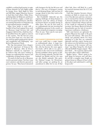 establish a working legal practice in spite
of those obstacles are now highly sought
by foreign firms. Both Rajah  Tann
and ZICOlaw tapped Myanmar lawyers
to lead their local offices. Other firms,
including Baker  McKenzie and Duane
Morris  Selvam, employ a small num-
ber of very junior local lawyers, who they
are training themselves to bring them up
to international practice standards.
Other firms prefer to work with a
handful of local and regional firms such
as Myanmar Legal Services Ltd. and
Singapore’s Kelvin Chia, which has clear-
ly benefitted from the uptick in interest
in the country, “For the last two years
we have been kept very, very busy and
the work has gotten progressively intense
and complicated and challenging,” says
Kelvin Chia partner Cheah.
The big international firms disagree
about the importance of being on the
ground in Myanmar. Allen  Overy’s
Makinson contends it’s imperative, as
he believes that only firms working in
Yangon can understand the nuances and
complexities of doing business there.
“So much of what you do in Myanmar
involves personal contact. You have to go
meet ministers and director generals in
person,” he says. “They haven’t interacted
with foreigners for the last 60 years and
they’re a bit wary of foreigners coming
in and dictating things. And you have to
manage clients in how they work in the
local environment.”
But Freshfields’ Ashworth says the
ongoing challenges of doing business in
Myanmar mean the volume of foreign
investment doesn’t yet justify having an
office there. He says he first wants to
see multinationals not just investing but
establishing a presence in the country, as
well as strong local companies emerging.
Then, he says, “there may be more pres-
sure to open an office.”
The country’s presidential election
next year could have a major impact
on multinationals’ plans. A major con-
troversy at the moment is whether Suu
Kyi, who has become the main opposi-
tion leader, will be able to run, given a
provision in the most recent constitution
barring candidates whose spouse or chil-
dren are foreign nationals. (Suu Kyi’s late
husband was British and her two sons
are also British nationals.) Her party,
the National League for Democracy,
and other groups are pushing for an
amendment to allow her to run. If that
effort fails, there will likely be a push
for renewed sanctions from the U.S. and
other nations.
Until that situation becomes clearer,
investors are likely to remain wary. And
even if Suu Kyi runs and wins, not every-
one is convinced her election would lead
to dramatic changes any time soon, Her
advocacy of democratic reforms and rule
of law would be welcomed by foreign
investors, but Duane Morris  Selvam’s
Ramachandra says her lack of executive
experience could prove a hindrance.
Still, most lawyers are optimistic the
progress Myanmar has made in the past
few years will continue. “The sense from
clients and potential clients I’ve been
speaking to is that they are cautiously
optimistic and they expect, having seen
the reforms over the last three years, that
the openness of the economy will con-
tinue,” says Minn Naing Oo, who heads
Allen  Gledhill’s Yangon outpost. “They
don’t think … the economic reforms that
have taken place will be rolled back.”
Hughes agrees. “There’s going to be
stuff going on between now and then.
It’s not like a complete stop. People are
going to keep on rolling in to have a look
at the place and understand it, and that
keeps us fit.”
 