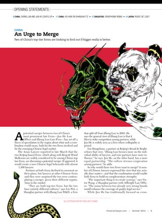 theasianlawyer.com | Summer 2014 | 9
opening statements
9 china: Zhong lun and Jun He couple up • 11 China: Ho-Hum on Shanghai FTZ • 12 singapore: xenophobia Rising • 14 japan: Ready, Set, Sue?
china
An Urge to Merge
Two of China’s top-tier firms are looking to find out if bigger really is better.
illustration by kelsey dake
A
potential merger between two of China’s
most prominent law firms—Jun He Law
Offices and Zhong Lun Law Firm—has set off a
flurry of speculation in the region about what such a com-
bination would mean, both for the two firms involved and
for the emerging Chinese legal market.
The Asian Lawyer reported in late March that the
two Beijing-based firms, which along with King  Wood
Mallesons are widely considered to be among China’s top
law firms, are discussing a potential merger. If approved, it
would create a new Chinese legal behemoth with almost
1,300 lawyers.
Partners at both firms declined to comment on
their plans, but lawyers at other Chinese firms
said they were surprised the two were contem-
plating a merger, given their different reputa-
tions in the market.
“They are both top-tier firms, but the two
have entirely different cultures,” says Lin Wei, a
Shanghai partner with Zhong Lun WD, a firm
that split off from Zhong Lun in 2003. He
says the general view of Zhong Lun is that it
likes to stoke competition among partners, while
Jun He is widely seen as a firm where collegiality is
prized.
Liu Hongchuan, a partner at Beijing’s Broad  Bright,
echoes that view. “Zhong Lun focuses more on the indi-
vidual ability of lawyers, and core partners have more in-
fluence,” he says. Jun He, on the other hand, has a more
equal partnership. “The culture stresses cooperation
among partners,” he adds.
So why would these two firms want to merge? A num-
ber of Chinese lawyers expressed the view that size actu-
ally does matter—and that the combination would enable
both firms to build on complementary strengths.
“The important thing is to create synergy,” says Vic-
tor Wang, a Shanghai partner with Allbright Law Offic-
es. “The union between two already very strong brands
would enhance the coverage of quality legal service.”
While Jun He has traditionally focused on cross-
 
