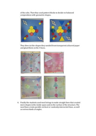 of the cube. Then they used pattern blocks to decide on balanced
compositions with geometric shapes.
They then cut the shapes they needed from transparent coloured paper
and glued them on the 4 faces.
6. Finally the students used wool strings to make straight lines that created
more shapes in the inside space and on the surface of the structure. The
wool lines create parallel, vertical or randomly intersected lines, as well
as various kinds of angles.
 
