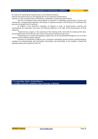 American Research Journal of Humanities & Social Science (ARJHSS)R) 2019
ARJHSS Journal www.arjhss.com Page |4
the motive for exploiting the expressiveness is the emotional emotions;
intensity and expressiveness in any language has its own expression characteristics;
intensity is a part of expressiveness and intensity is important in expressing expressiveness;
The role of emotional states and perception of situations in expressing expressiveness, intensity and
emotionality is immeasurably important; the intensity of exposure increases with the help of an instrument that
generates an unstable level of intensity.
In addition to the theoretical viewpoints of linguists in terms of expressiveness, intensity and
emotionalism, the researchers were given the following definition in the light of the characteristics of these
categories:
"Expressiveness category is the expression of the meaning of the word with the meaning of the dots,
increasing the power of the idea, the clear vision of the person's perception and vision."
"Emotionalism is a mental and speaking category that can be accomplished through the use of various
linguistic means related to human emotion."
Emotions are manifested in different ways. Emotional, emotionally sensual emotions and physiological
conditions are interconnected, and emotionally, emotionally, and emotionally. It also includes a mental and
speaking category that cognitively relies on.
*Corresponding Author: Iroda Kaharova
A scientific researcher of Bukhara State University, Uzbekistan
 