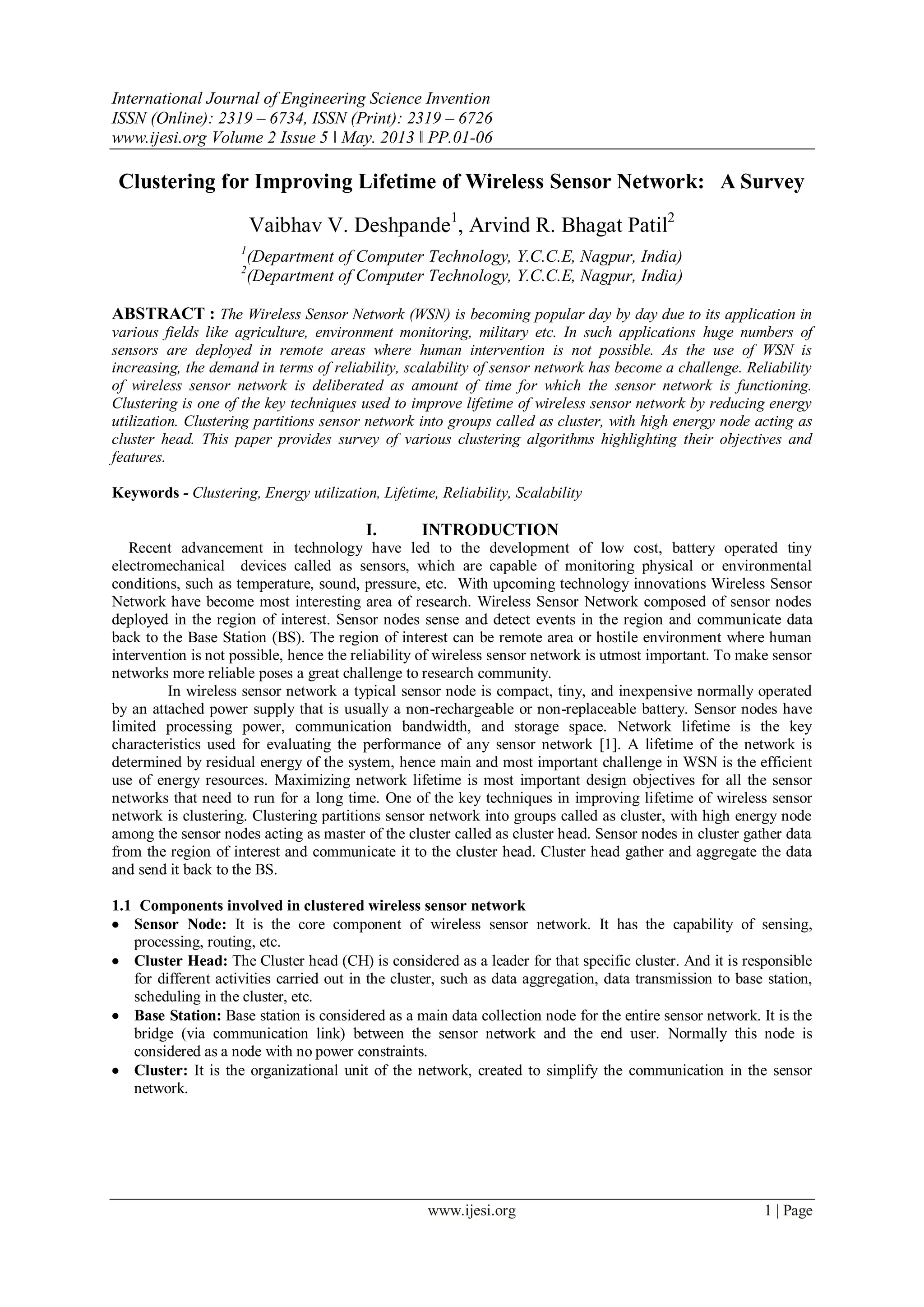 International Journal of Engineering Science Invention
ISSN (Online): 2319 – 6734, ISSN (Print): 2319 – 6726
www.ijesi.org Volume 2 Issue 5 ǁ May. 2013 ǁ PP.01-06
www.ijesi.org 1 | Page
Clustering for Improving Lifetime of Wireless Sensor Network: A Survey
Vaibhav V. Deshpande1
, Arvind R. Bhagat Patil2
1
(Department of Computer Technology, Y.C.C.E, Nagpur, India)
2
(Department of Computer Technology, Y.C.C.E, Nagpur, India)
ABSTRACT : The Wireless Sensor Network (WSN) is becoming popular day by day due to its application in
various fields like agriculture, environment monitoring, military etc. In such applications huge numbers of
sensors are deployed in remote areas where human intervention is not possible. As the use of WSN is
increasing, the demand in terms of reliability, scalability of sensor network has become a challenge. Reliability
of wireless sensor network is deliberated as amount of time for which the sensor network is functioning.
Clustering is one of the key techniques used to improve lifetime of wireless sensor network by reducing energy
utilization. Clustering partitions sensor network into groups called as cluster, with high energy node acting as
cluster head. This paper provides survey of various clustering algorithms highlighting their objectives and
features.
Keywords - Clustering, Energy utilization, Lifetime, Reliability, Scalability
I. INTRODUCTION
Recent advancement in technology have led to the development of low cost, battery operated tiny
electromechanical devices called as sensors, which are capable of monitoring physical or environmental
conditions, such as temperature, sound, pressure, etc. With upcoming technology innovations Wireless Sensor
Network have become most interesting area of research. Wireless Sensor Network composed of sensor nodes
deployed in the region of interest. Sensor nodes sense and detect events in the region and communicate data
back to the Base Station (BS). The region of interest can be remote area or hostile environment where human
intervention is not possible, hence the reliability of wireless sensor network is utmost important. To make sensor
networks more reliable poses a great challenge to research community.
In wireless sensor network a typical sensor node is compact, tiny, and inexpensive normally operated
by an attached power supply that is usually a non-rechargeable or non-replaceable battery. Sensor nodes have
limited processing power, communication bandwidth, and storage space. Network lifetime is the key
characteristics used for evaluating the performance of any sensor network [1]. A lifetime of the network is
determined by residual energy of the system, hence main and most important challenge in WSN is the efficient
use of energy resources. Maximizing network lifetime is most important design objectives for all the sensor
networks that need to run for a long time. One of the key techniques in improving lifetime of wireless sensor
network is clustering. Clustering partitions sensor network into groups called as cluster, with high energy node
among the sensor nodes acting as master of the cluster called as cluster head. Sensor nodes in cluster gather data
from the region of interest and communicate it to the cluster head. Cluster head gather and aggregate the data
and send it back to the BS.
1.1 Components involved in clustered wireless sensor network
 Sensor Node: It is the core component of wireless sensor network. It has the capability of sensing,
processing, routing, etc.
 Cluster Head: The Cluster head (CH) is considered as a leader for that specific cluster. And it is responsible
for different activities carried out in the cluster, such as data aggregation, data transmission to base station,
scheduling in the cluster, etc.
 Base Station: Base station is considered as a main data collection node for the entire sensor network. It is the
bridge (via communication link) between the sensor network and the end user. Normally this node is
considered as a node with no power constraints.
 Cluster: It is the organizational unit of the network, created to simplify the communication in the sensor
network.
 