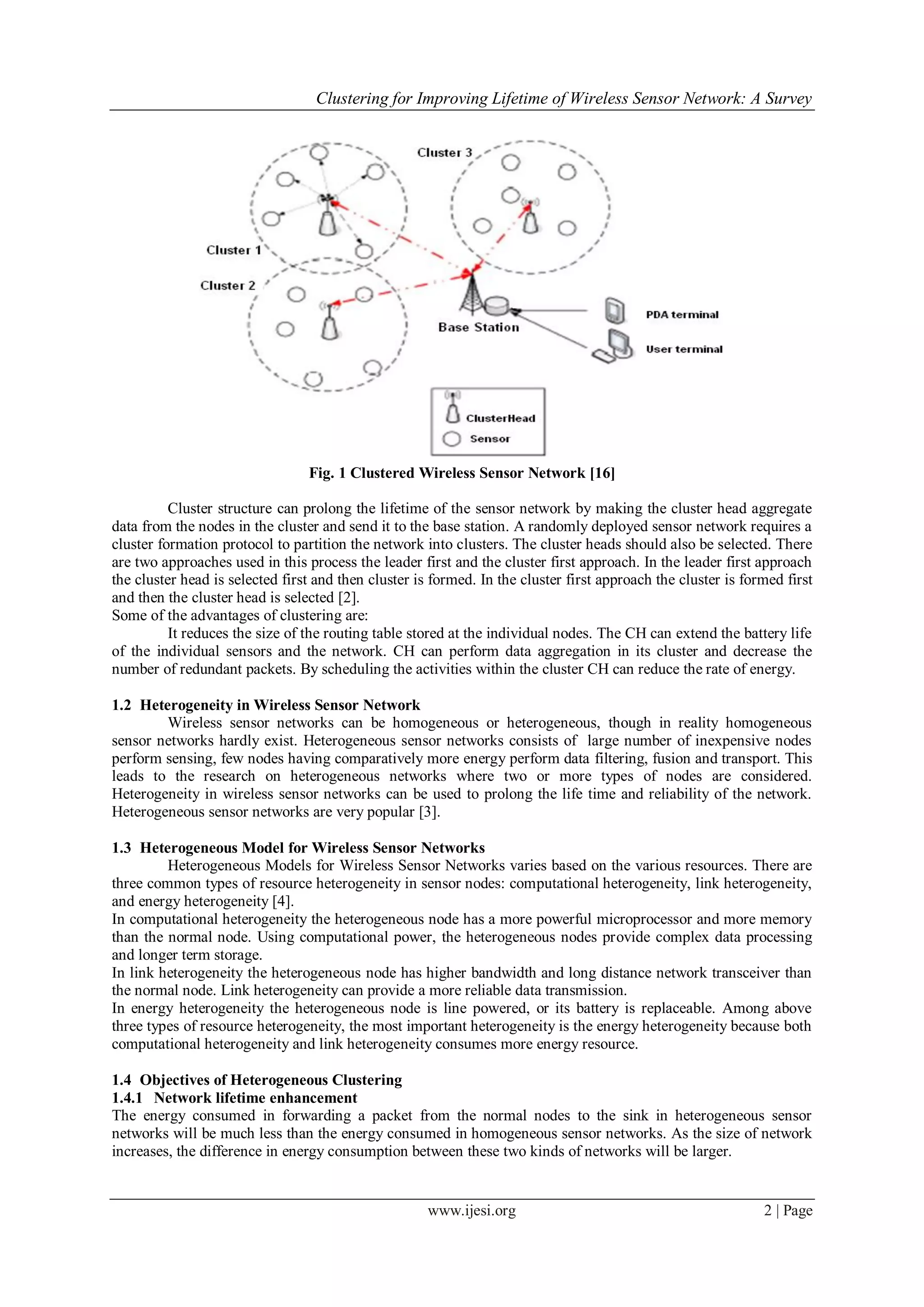 Clustering for Improving Lifetime of Wireless Sensor Network: A Survey
www.ijesi.org 2 | Page
Fig. 1 Clustered Wireless Sensor Network [16]
Cluster structure can prolong the lifetime of the sensor network by making the cluster head aggregate
data from the nodes in the cluster and send it to the base station. A randomly deployed sensor network requires a
cluster formation protocol to partition the network into clusters. The cluster heads should also be selected. There
are two approaches used in this process the leader first and the cluster first approach. In the leader first approach
the cluster head is selected first and then cluster is formed. In the cluster first approach the cluster is formed first
and then the cluster head is selected [2].
Some of the advantages of clustering are:
It reduces the size of the routing table stored at the individual nodes. The CH can extend the battery life
of the individual sensors and the network. CH can perform data aggregation in its cluster and decrease the
number of redundant packets. By scheduling the activities within the cluster CH can reduce the rate of energy.
1.2 Heterogeneity in Wireless Sensor Network
Wireless sensor networks can be homogeneous or heterogeneous, though in reality homogeneous
sensor networks hardly exist. Heterogeneous sensor networks consists of large number of inexpensive nodes
perform sensing, few nodes having comparatively more energy perform data filtering, fusion and transport. This
leads to the research on heterogeneous networks where two or more types of nodes are considered.
Heterogeneity in wireless sensor networks can be used to prolong the life time and reliability of the network.
Heterogeneous sensor networks are very popular [3].
1.3 Heterogeneous Model for Wireless Sensor Networks
Heterogeneous Models for Wireless Sensor Networks varies based on the various resources. There are
three common types of resource heterogeneity in sensor nodes: computational heterogeneity, link heterogeneity,
and energy heterogeneity [4].
In computational heterogeneity the heterogeneous node has a more powerful microprocessor and more memory
than the normal node. Using computational power, the heterogeneous nodes provide complex data processing
and longer term storage.
In link heterogeneity the heterogeneous node has higher bandwidth and long distance network transceiver than
the normal node. Link heterogeneity can provide a more reliable data transmission.
In energy heterogeneity the heterogeneous node is line powered, or its battery is replaceable. Among above
three types of resource heterogeneity, the most important heterogeneity is the energy heterogeneity because both
computational heterogeneity and link heterogeneity consumes more energy resource.
1.4 Objectives of Heterogeneous Clustering
1.4.1 Network lifetime enhancement
The energy consumed in forwarding a packet from the normal nodes to the sink in heterogeneous sensor
networks will be much less than the energy consumed in homogeneous sensor networks. As the size of network
increases, the difference in energy consumption between these two kinds of networks will be larger.
 