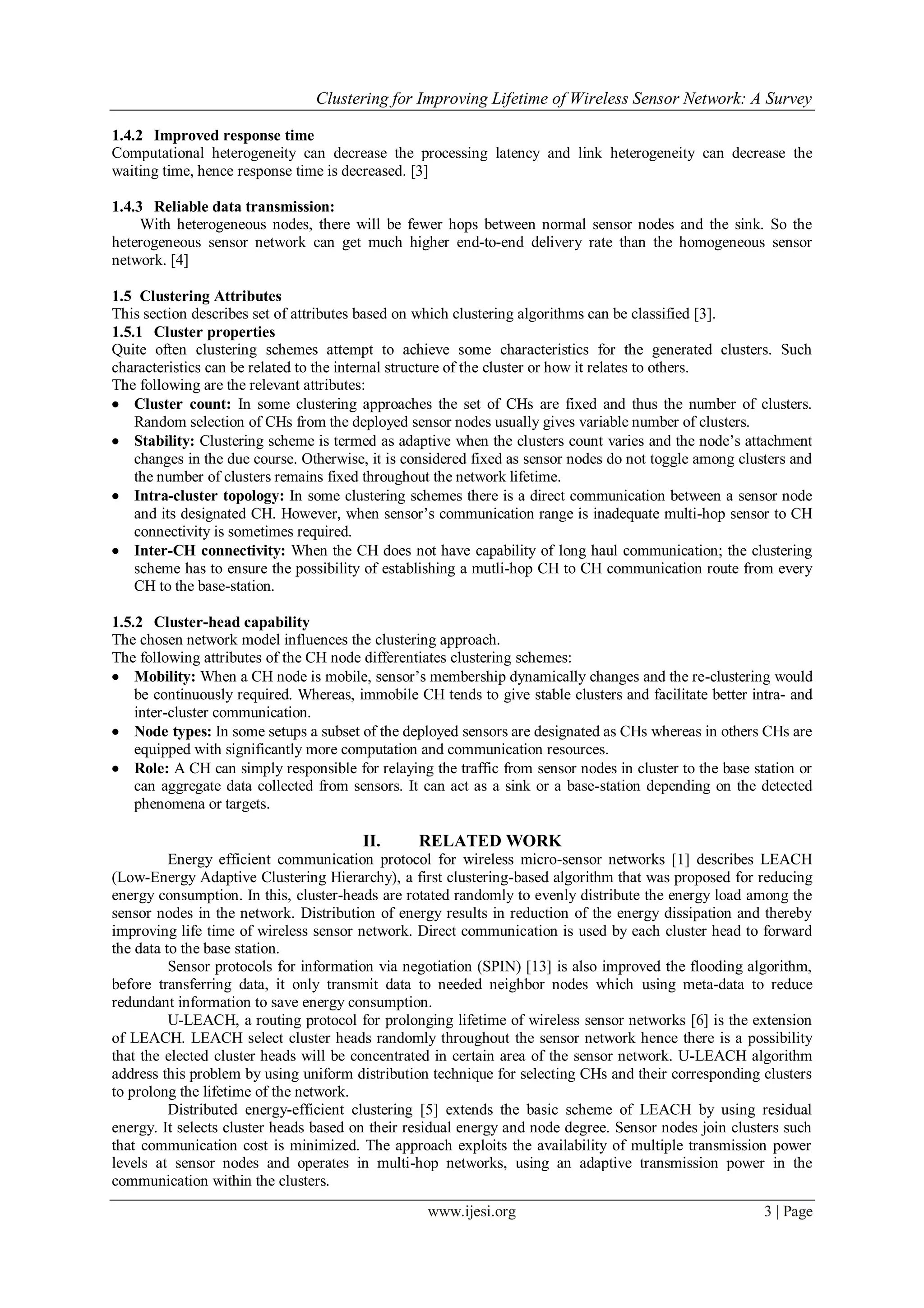 Clustering for Improving Lifetime of Wireless Sensor Network: A Survey
www.ijesi.org 3 | Page
1.4.2 Improved response time
Computational heterogeneity can decrease the processing latency and link heterogeneity can decrease the
waiting time, hence response time is decreased. [3]
1.4.3 Reliable data transmission:
With heterogeneous nodes, there will be fewer hops between normal sensor nodes and the sink. So the
heterogeneous sensor network can get much higher end-to-end delivery rate than the homogeneous sensor
network. [4]
1.5 Clustering Attributes
This section describes set of attributes based on which clustering algorithms can be classified [3].
1.5.1 Cluster properties
Quite often clustering schemes attempt to achieve some characteristics for the generated clusters. Such
characteristics can be related to the internal structure of the cluster or how it relates to others.
The following are the relevant attributes:
 Cluster count: In some clustering approaches the set of CHs are fixed and thus the number of clusters.
Random selection of CHs from the deployed sensor nodes usually gives variable number of clusters.
 Stability: Clustering scheme is termed as adaptive when the clusters count varies and the node‘s attachment
changes in the due course. Otherwise, it is considered fixed as sensor nodes do not toggle among clusters and
the number of clusters remains fixed throughout the network lifetime.
 Intra-cluster topology: In some clustering schemes there is a direct communication between a sensor node
and its designated CH. However, when sensor‘s communication range is inadequate multi-hop sensor to CH
connectivity is sometimes required.
 Inter-CH connectivity: When the CH does not have capability of long haul communication; the clustering
scheme has to ensure the possibility of establishing a mutli-hop CH to CH communication route from every
CH to the base-station.
1.5.2 Cluster-head capability
The chosen network model influences the clustering approach.
The following attributes of the CH node differentiates clustering schemes:
 Mobility: When a CH node is mobile, sensor‘s membership dynamically changes and the re-clustering would
be continuously required. Whereas, immobile CH tends to give stable clusters and facilitate better intra- and
inter-cluster communication.
 Node types: In some setups a subset of the deployed sensors are designated as CHs whereas in others CHs are
equipped with significantly more computation and communication resources.
 Role: A CH can simply responsible for relaying the traffic from sensor nodes in cluster to the base station or
can aggregate data collected from sensors. It can act as a sink or a base-station depending on the detected
phenomena or targets.
II. RELATED WORK
Energy efficient communication protocol for wireless micro-sensor networks [1] describes LEACH
(Low-Energy Adaptive Clustering Hierarchy), a first clustering-based algorithm that was proposed for reducing
energy consumption. In this, cluster-heads are rotated randomly to evenly distribute the energy load among the
sensor nodes in the network. Distribution of energy results in reduction of the energy dissipation and thereby
improving life time of wireless sensor network. Direct communication is used by each cluster head to forward
the data to the base station.
Sensor protocols for information via negotiation (SPIN) [13] is also improved the flooding algorithm,
before transferring data, it only transmit data to needed neighbor nodes which using meta-data to reduce
redundant information to save energy consumption.
U-LEACH, a routing protocol for prolonging lifetime of wireless sensor networks [6] is the extension
of LEACH. LEACH select cluster heads randomly throughout the sensor network hence there is a possibility
that the elected cluster heads will be concentrated in certain area of the sensor network. U-LEACH algorithm
address this problem by using uniform distribution technique for selecting CHs and their corresponding clusters
to prolong the lifetime of the network.
Distributed energy-efficient clustering [5] extends the basic scheme of LEACH by using residual
energy. It selects cluster heads based on their residual energy and node degree. Sensor nodes join clusters such
that communication cost is minimized. The approach exploits the availability of multiple transmission power
levels at sensor nodes and operates in multi-hop networks, using an adaptive transmission power in the
communication within the clusters.
 