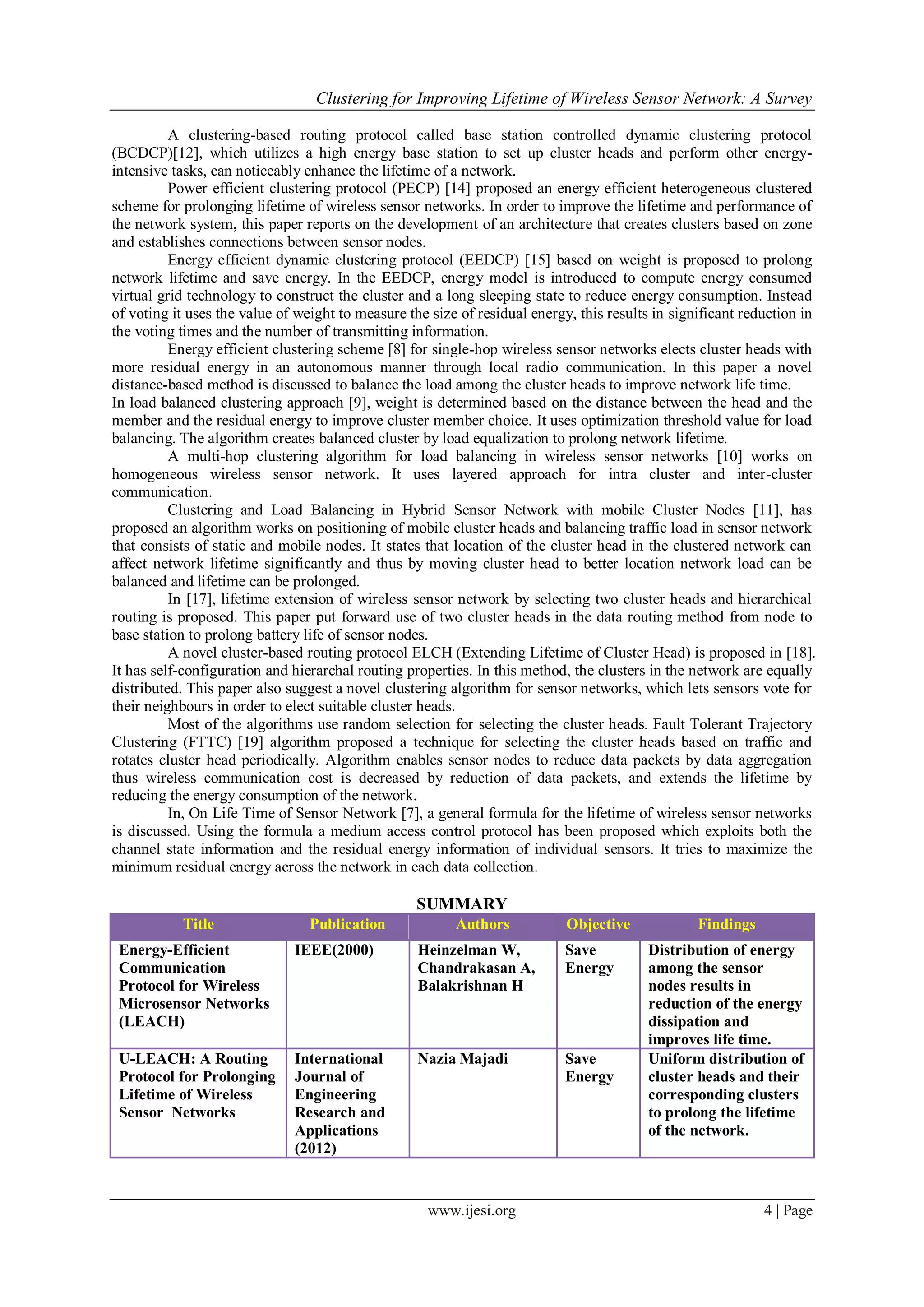 Clustering for Improving Lifetime of Wireless Sensor Network: A Survey
www.ijesi.org 4 | Page
A clustering-based routing protocol called base station controlled dynamic clustering protocol
(BCDCP)[12], which utilizes a high energy base station to set up cluster heads and perform other energy-
intensive tasks, can noticeably enhance the lifetime of a network.
Power efficient clustering protocol (PECP) [14] proposed an energy efficient heterogeneous clustered
scheme for prolonging lifetime of wireless sensor networks. In order to improve the lifetime and performance of
the network system, this paper reports on the development of an architecture that creates clusters based on zone
and establishes connections between sensor nodes.
Energy efficient dynamic clustering protocol (EEDCP) [15] based on weight is proposed to prolong
network lifetime and save energy. In the EEDCP, energy model is introduced to compute energy consumed
virtual grid technology to construct the cluster and a long sleeping state to reduce energy consumption. Instead
of voting it uses the value of weight to measure the size of residual energy, this results in significant reduction in
the voting times and the number of transmitting information.
Energy efficient clustering scheme [8] for single-hop wireless sensor networks elects cluster heads with
more residual energy in an autonomous manner through local radio communication. In this paper a novel
distance-based method is discussed to balance the load among the cluster heads to improve network life time.
In load balanced clustering approach [9], weight is determined based on the distance between the head and the
member and the residual energy to improve cluster member choice. It uses optimization threshold value for load
balancing. The algorithm creates balanced cluster by load equalization to prolong network lifetime.
A multi-hop clustering algorithm for load balancing in wireless sensor networks [10] works on
homogeneous wireless sensor network. It uses layered approach for intra cluster and inter-cluster
communication.
Clustering and Load Balancing in Hybrid Sensor Network with mobile Cluster Nodes [11], has
proposed an algorithm works on positioning of mobile cluster heads and balancing traffic load in sensor network
that consists of static and mobile nodes. It states that location of the cluster head in the clustered network can
affect network lifetime significantly and thus by moving cluster head to better location network load can be
balanced and lifetime can be prolonged.
In [17], lifetime extension of wireless sensor network by selecting two cluster heads and hierarchical
routing is proposed. This paper put forward use of two cluster heads in the data routing method from node to
base station to prolong battery life of sensor nodes.
A novel cluster-based routing protocol ELCH (Extending Lifetime of Cluster Head) is proposed in [18].
It has self-configuration and hierarchal routing properties. In this method, the clusters in the network are equally
distributed. This paper also suggest a novel clustering algorithm for sensor networks, which lets sensors vote for
their neighbours in order to elect suitable cluster heads.
Most of the algorithms use random selection for selecting the cluster heads. Fault Tolerant Trajectory
Clustering (FTTC) [19] algorithm proposed a technique for selecting the cluster heads based on traffic and
rotates cluster head periodically. Algorithm enables sensor nodes to reduce data packets by data aggregation
thus wireless communication cost is decreased by reduction of data packets, and extends the lifetime by
reducing the energy consumption of the network.
In, On Life Time of Sensor Network [7], a general formula for the lifetime of wireless sensor networks
is discussed. Using the formula a medium access control protocol has been proposed which exploits both the
channel state information and the residual energy information of individual sensors. It tries to maximize the
minimum residual energy across the network in each data collection.
SUMMARY
Title Publication Authors Objective Findings
Energy-Efficient
Communication
Protocol for Wireless
Microsensor Networks
(LEACH)
IEEE(2000) Heinzelman W,
Chandrakasan A,
Balakrishnan H
Save
Energy
Distribution of energy
among the sensor
nodes results in
reduction of the energy
dissipation and
improves life time.
U-LEACH: A Routing
Protocol for Prolonging
Lifetime of Wireless
Sensor Networks
International
Journal of
Engineering
Research and
Applications
(2012)
Nazia Majadi Save
Energy
Uniform distribution of
cluster heads and their
corresponding clusters
to prolong the lifetime
of the network.
 