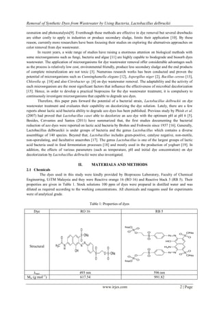 Removal of Synthetic Dyes from Wastewater by Using Bacteria, Lactobacillus delbruckii
www.irjes.com 2 | Page
ozonation and photocatalysis[9]. Eventhough these methods are effective in dye removal but several drawbacks
are either costly to apply in industries or produce secondary sludge, limits their application [10]. By these
reason, currently more researchers have been focusing their studies on exploring the alternatives approaches on
color removal from dye wastewater.
In recent years, a wide range of studies have raising a enormous attention on biological methods with
some microorganisms such as fungi, bacteria and algae [11] are highly capable to biodegrade and biosorb dyes
wastewater. The application of microorganisms for dye wastewater removal offer considerable advantages such
as the process is relatively low cost, environmental friendly, produce less secondary sludge and the end products
of complete mineralization are not toxic [3]. Numerous research works has been conducted and proven the
potential of microorganisms such as Cunninghamella elegans [12], Aspergillus niger [2], Bacillus cereus [13],
Chlorella sp. [14] and also Citrobacter sp. [4] on dye wastewater removal. The adaptability and the activity of
each microorganism are the most significant factors that influence the effectiveness of microbial decolorization
[15]. Hence, in order to develop a practical bioprocess for the dye wastewater treatment, it is compulsory to
continuously investigate microorganisms that capable to degrade azo dyes.
Therefore, this paper puts forward the potential of a bacterial strain, Lactobacillus delbruckii on dye
wastewater treatment and evaluates their capability on decolorizing the dye solution. Lately, there are a few
reports about lactic acid bacteria ability to degrade azo dyes has been published. Previous study by Phisit et al.
(2007) had proved that Lactobacillus casei able to decolorize an azo dye with the optimum pH at pH 6 [5].
Besides, Cervantes and Santos (2011) have summarized that, the first studies documenting the bacterial
reduction of azo dyes were reported on lactic acid bacteria by Brohm and Frohwein since 1937 [16]. Generally,
Lactobacillus delbrueckii is under groups of bacteria and the genus Lactobacillus which contains a diverse
assemblage of 140 species. Beyond that, Lactobacillus includes gram-positive, catalyse negative, non-motile,
non-sporulating, and facultative anaerobes [17]. The genus Lactobacillus is one of the largest groups of lactic
acid bacteria used in food fermentation processes [18] and mostly used in the production of yoghurt [19]. In
addition, the effects of various parameters (such as temperature, pH and initial dye concentration) on dye
decolorization by Lactobacillus delbruckii were also investigated.
II. MATERIALS AND METHODS
2.1 Chemicals
The dyes used in this study were kindly provided by Bioprocess Laboratory, Faculty of Chemical
Engineering, UiTM Malaysia and they were Reactive orange 16 (RO 16) and Reactive black 5 (RB 5). Their
properties are given in Table 1. Stock solutions 100 ppm of dyes were prepared in distilled water and was
diluted as required according to the working concentrations. All chemicals and reagents used for experiments
were of analytical grade.
Table 1: Properties of dyes
Dye RO 16 RB 5
Structural
λmax 493 nm 596 nm
Mw (g mol--1
) 617.54 991.82
 