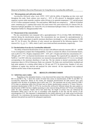 Removal of Synthetic Dyes from Wastewater by Using Bacteria, Lactobacillus delbruckii
www.irjes.com 3 | Page
2.2 Microorganisms and cultivation method
Lactobacillus Delbruckii subsp. Lactis ATCC: 12315 with the ability of degrading azo dyes were used
throughout this study. Stock cultures were stored at – 20°C in 20% glycerol. In degradation studies, the
organism is grown under anaerobic condition within 48 hours at its optimum temperature, 37°C and pH around
4.6 til 5.4 where maintained routinely. The used medium, MRS Broth was composed in 1000 ml of distilled
water; containing [(g l‫:)¹־‬ peptone from casein 10.0, meet extract 10.0, yeast extract (4.0), D+ Glucose 20.0, di-
Potassium hydrogen phosphate 2.0, Tween 80 (1.0), di-Ammonium hydrogen Citrate 2.0, Sodium Acetate 5.0,
Magnesium Sulfate 0.2, Manganesesulfate 0.04].
2.3 Measurement of dye concentration
The dye concentrations were measured with a spectrophotometer UV-vis (Uviline 9400, SECOMAM) at
intervals during the decolorization process. The concentration dye was detected by spectrophotometer by
reading the culture supernatant at specific maximum absorbance wavelength, λmax after centrifugation (10, 000
rpm, 4°C for 20 mins). The efficiency of color removal was determined by the following equation: Color
removal (%) = Ci - Cf / Ci × 100%, where Ci and Cf were initial and final concentrations, respectively.
2.4 Decolorization of azo dyes by Lactobacillus delbruckii
The ability of bacterial decolorization of two azo dyes with different molecular structure (RO 16 and RO
5) was investigated to compare their biodegradability. In order to evaluate the effects of environmental factors,
such as pH (3-8, 37°C, 50 ppm), temperature (30°C – 42°C, pH 7, 50 ppm) and initial dye concentrations (10 –
100 ppm, pH 7, 37°C ) on bacterial decolorization were investigated. The required pH was adjusted by 1 mol
NaOH or 1 mol HCl while dye concentrations was measured using spectrophotometer UV-vis at a wavelength
corresponding to the maximum absorbance of each dye. The dye solution at desired concentration, pH and
temperature taken in 250 ml Erlenmeyer flasks was contacted. The flasks were sterilized before incubated and
kept under agitation in a rotating orbital shaker at 150 rpm and 37°C for desired time. Samples (5 ml) were
withdrawn at regular time intervals and analyzed for color removal. All the experiments were conducted
triplicate and the values of data are presented.
III. RESULTS AND DISCUSSION
3.1 Initial time course studies
Regarding on the adsorption kinetics, it was discovered that contact time influnced the biosorption of
RO 16 and RB 5. Fig. 1 shows the results of initial time course on decolorization of RO 16 and RB 5 by
Lactobacillus delbrueckii. Based on the results, the maximum decolorization for both reactive dyes were
recorded at the 48 hours of incubation time at pH 6 and 37°C. The maximum rate of color removal of RB 5
(51%) kept on enhancing within first 48 hours and no further decolorization occured to 72 hours. However,
maximum decolorization of RO 16 (57%) by Lactobacillus delbrueckii followed almost the same pattern as
decolorization of RB 5 but have slightly increasing in color removal during 48 hours till 72 hours of incubation
under the same conditions. Sandra (2012) had stated that, the length of contact time can influenced the
biosorption ability and it can be vary in accordance with properties of the dye and the activity of the
microoragnisms [12]. This statement is substantiated by the results achieved in our study using Lactobacillus
delbrueckii. As a conclusion, the maximum decolorization of the RO 16 and RB 5 were at 48 hours, thus, this
optimum time period was used for the subsequent experiments.
 