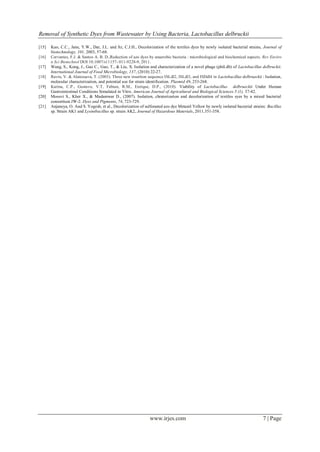 Removal of Synthetic Dyes from Wastewater by Using Bacteria, Lactobacillus delbruckii
www.irjes.com 7 | Page
[15] Kuo, C.C., Jane, Y.W., Dar, J.L. and Sz, C.J.H., Decolorization of the textiles dyes by newly isolated bacterial strains, Journal of
biotechnology, 101, 2003, 57-68.
[16] Cervantes, F.J. & Santos A. B. D.,Reduction of azo dyes by anaerobic bacteria : microbiological and biochemical aspects. Rev Enviro
n Sci Biotechnol DOI 10.1007/s11157- 011-9228-9, 2011.
[17] Wang, S., Kong, J., Gao C., Guo, T., & Liu, X. Isolation and characterization of a novel phage (phiLdb) of Lactobacillus delbruckii.
International Journal of Food Microbiology, 137, (2010) 22-27.
[18] Ravin, V. & Alatossava, T. (2003). Three new insertion sequence ISLdl2, ISLdl3, and ISDdl4 in Lactobacillus delbrueckii : Isolation,
molecular characterization, and potential use for strain identification. Plasmid 49, 253-268.
[19] Karina, C.P., Gustavo, V.T, Fabian, R.M., Enrique, D.P., (2010). Viability of Lactobacillus delbrueckii Under Human
Gastrointestinal Conditions Simulated in Vitro. American Journal of Agricultural and Biological Sciences 5 (1), 37-42.
[20] Moosvi S., Kher X., & Madamwar D., (2007). Isolation, chraterization and decolorization of textiles syes by a mixed bacterial
consortium JW-2. Dyes and Pigments, 74, 723-729.
[21] Anjaneya, O. And S. Yogesh, et al., Decolorization of sulfonated azo dye Metanil Yellow by newly isolated bacterial strains: Bacillus
sp. Strain AK1 and Lysinibacillus sp. strain AK2, Journal of Hazardous Materials, 2011,351-358.
 