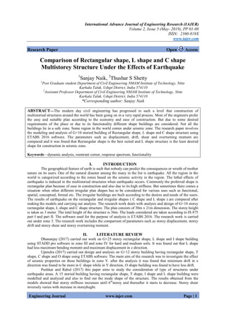 International Advance Journal of Engineering Research (IAJER)
Volume 2, Issue 5 (May- 2019), PP 01-08
ISSN: 2360-819X
www.iajer.com
Engineering Journal www.iajer.com Page | 1
Research Paper Open Access
Comparison of Rectangular shape, L shape and C shape
Multistorey Structure Under the Effects of Earthquake
1
Sanjay Naik, 2
Thushar S Shetty
1
Post Graduate student Department of Civil Engineering NMAM Institute of Technology, Nitte
Karkala Taluk, Udupi District, India 574110
2
Assistant Professor Department of Civil Engineering NMAM Institute of Technology, Nitte
Karkala Taluk, Udupi District, India 574110
*Corresponding author: Sanjay Naik
ABSTRACT—The modern day civil engineering has progressed to such a level that construction of
multistoried structures around the world has been going on in a very rapid process. Most of the engineers prefer
the easy and suitable plan according to the economy and ease of construction. But due to some desired
requirements of the place or due to its functionality different shape buildings are considered. Not all the
buildings lie in a safe zone. Some region in the world comes under seismic zone. The research paper involves
the modeling and analysis of G+10 storied building of Rectangular shape, L shape snd C shape structure using
ETABS 2016 software. The parameters such as displacement, drift, shear and overturning moment are
compared and it was found that Rectangular shape is the best suited and L shape structure is the least desired
shape for construction in seismic zone.
Keywords—dynamic analysis, reentrant corner, response spectrum, functionality
I. INTRODUCTION
The geographical feature of earth is such that nobody can predict the consequences or wraith of mother
nature on its users. One of the natural disaster among the many in the list is earthquake. All the region in the
world is categorized according to the zones based on the seismic activity in the region. The lethal effects of
earthquake is induced in the multistoried structures when earthquake occurs. Commonly the preferred shape is
rectangular plan because of ease in construction and also due to its high stiffness. But sometimes there comes a
situation when other different irregular plan shapes has to be considered for various uses such as functional,
spatial, conceptual, formal etc. The irregular buildings are built according to the desires and needs of the users.
The results of earthquake on the rectangular and irregular shapes ( C shape and L shape ) are compared after
making the models and carrying out analysis. The research work deals with analysis and design of G+10 storey
rectangular shape, L shape and C shape structure. The plan consists of 30m x 21m dimension. The storey height
is taken as 3 meter. The total height of the structure is 36m. The loads considered are taken according to IS 875
part I and part II. The software used for the purpose of analysis is ETABS 2016. The research work is carried
out under zone 3. The research work includes the comparison of parameters such as storey displacement, storey
drift and storey shear and storey overturning moment.
II. LITERATURE REVIEW
Dhananjay (2017) carried out work on G+25 storey rectangular shape, L shape and I shape building
using STADD pro software in zone III and zone IV for hard and medium soils. It was found out that L shape
had less maximum bending moment and maximum displacement in z direction.
Upendra (2017) carried out design and analysis on G+12 storey building having rectangular shape, T
shape, C shape and O shape using ETABS software. The main aim of the research was to investigate the effect
of seismic properties on these buildings in zone V. after the analysis it was found that minimum drift in x
direction was found to be more in C shape while in Y direction, O shape building was found to have less drift.
Pushkar and Rahul (2017) this paper aims to study the consideration of type of structures under
earthquake areas. A 15 storied building having rectangular shape, T shape, I shape and L shape building were
modelled and analyzed and also to find out the mode shape of the structure. The results obtained from the
models showed that storey stiffness increases until 6th
storey and thereafter it starts to decrease. Storey shear
inversely varies with increase in storeyheght.
 