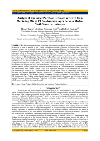 American International Journal of Business Management (AIJBM)
ISSN- 2379-106X, www.aijbm.com Volume 2, Issue 5 (May- 2019), PP 01-09
*Corresponding Author: Djoko Tansil1
www.aijbm.com 1 | Page
Analysis of Consumer Purchase Decisions reviewed from
Marketing Mix at PT Saudaratama Agra Perkasa Medan,
North Sumatra, Indonesia.
Djoko Tansil1*
, Endang Sulistiya Rini2,3
and Isfenti Sadalia2,3
1
Postgraduate Program, Magister Management, Universitas Sumatera Utara, Medan,
North Sumatra, Indonesia
2
Lecturer, Postgraduate Program, Magister Management, Universitas Sumatera Utara,
Medan, North Sumatra, Indonesia
3
Faculty of Economics & Business, Universitas Sumatera Utara, Medan, North Sumatra Indonesia
*1
Correspondence Author: Djoko Tansil
ABSTRACT:- The Consumer decision to purchase the company's products will reflect the company's ability
to survive as long as possible in the existing business competition. Consumer decision to buy a company-
produced product can be one of the dimensions of the company's ability to win business competition. The
purpose of this research is to know and analyze the Price, Product Quality, Promotion and Location have a
significant effect on Consumer Decision Buying Product in PT Saudaratama Agra Perkasa, Medan either
partially or simultaneously. The population in this research is all customers who have bought or used boots that
are produced by PT. Saudaratama Agra Perkasa Medan. Many samples in this study were as many as 108
respondents. Data were collected using observation and questionnaire. The data were tested using validity and
reliability tests, and the data had to meet the classical assumptions. Furthermore, data analysis was performed by
using multiple regression analysis, t-test, F-test, and determination coefficient.The result of the research shows
that there is an insignificant effect on the Consumer Decision on Buying Product at PT Saudaratama Agra
Perkasa, Medan. There is a significant influence of Product Quality on Consumer Decision Buying Products at
PT Saudaratama Agra Perkasa, Medan. There is a significant influence of the Promotion on Consumer
Decisions Buying Products at PT Saudaratama Agra Perkasa Medan. There is a significant influence of the
Location on Consumer Decisions Buying Products at PT Saudaratama Agra Perkasa Medan. There is a
significant influence on Price, Product Quality, Promotion, Location to Consumer Decision Buying Product at
PT Saudaratama Agra Perkasa Medan. Price Capability, Product Quality, Promotion and Location are able to
explain Consumer Decisions Purchasing Products is 24.9% of the remaining 75.1% explained by other variables
which are not included in this research model.
Keywords:- Price, Product Quality, Promotion and Location, Purchase decision
I. INTRODUCTION
In the current era, the development of industrial firms is very high and directly has a significant impact
on the increasing demand for worker boots. But the growth of the company and the amount of boots production,
has created tight business competition among similar companies. The consumer decision to purchase the
company's products will reflect the company's ability to survive as long as possible in the existing business
competition. Consumer decision to buy a company-produced product can be one of the dimensions of the
company's ability to win business competition.
Peter and Olson (2009) argue that purchasing decisions are a combination process that is combined to
evaluate two or more alternative behaviours and choose one of them. Kotler (2010) that marketers should look
further into how consumers make purchase decisions, therefore marketers must identify those who make
purchasing decisions and steps in the purchasing process. It is hoped that by detecting consumer behaviour in
making a purchase of a product as early as possible, it will make the company able to create the desire or
decision of consumers to buy their products over and over again. Consumer purchase decisions are repeatedly
the most desirable action by the company's management to win today's rigorous competition.
As one of the companies specializing in boots business in Special Territory, PT Saudaratama Agra
Perkasa strives to survive in the footwear business industry. The comparison data between the sales of PT
Saudaratama Agra Perkasa and the target set by the company's management showed a tendency to decline to
reach sales targets. the company's ability to sell, which actually indicates that there is a decline in consumers
who decide to buy the required product. In 2015 it is known that the realization of company sales is IDR.
3.662.432.000 with a sales target of IDR.3.750.800.000 means that the percentage of achievement of the
company's sales realization is 97.64%. Have a decline in 2016 to IDR. 3,552,847,909 on the sales realization
 