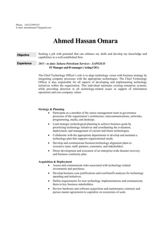 Phone: +201223993551
E-mail: ahmedomara75@gmail.com
Ahmed Hassan Omara
Objective Seeking a job with potential that can enhance my skills and develop my knowledge and
capabilities in a well-established firm.
Experience 2015 - to date: Sahara Petroleum Services - SAPESCO
IT Manager and IS manager ( Acting CIO )
The Chief Technology Officer’s role is to align technology vision with business strategy by
integrating company processes with the appropriate technologies. The Chief Technology
Officer is also responsible for all aspects of developing and implementing technology
initiatives within the organization. This individual maintains existing enterprise systems,
while providing direction in all technology-related issues in support of information
operations and core company values
Strategy & Planning
 Participate as a member of the senior management team in governance
processes of the organization’s architecture, telecommunications, networks,
programming, media, and desktops.
 Lead strategic technological planning to achieve business goals by
prioritizing technology initiatives and coordinating the evaluation,
deployment, and management of current and future technologies.
 Collaborate with the appropriate departments to develop and maintain a
technology plan that supports organizational needs.
 Develop and communicate business/technology alignment plans to
executive team, staff, partners, customers, and stakeholders.
 Direct development and execution of an enterprise-wide disaster recovery
and business continuity plan.
Acquisition & Deployment
 Assess and communicate risks associated with technology-related
investments and purchases.
 Develop business case justifications and cost/benefit analyses for technology
spending and initiatives.
 Define requirements for new technology implementations and communicate
them to key business stakeholders.
 Review hardware and software acquisition and maintenance contracts and
pursue master agreements to capitalize on economies of scale.
 