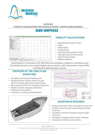 CERTIFIED
STABILITY CALCULATIONS FOR VESSELS IN DUBAI - UNITED ARAB EMIRATES
STABILITY CALCULATIONS
 Speed Boats & Pleasure Cra s
 Yachts
 Sailing Yachts
 Fishing Vessels
 Cargo Vessels & Container Ships
 Passenger Ships & Cruise Vessels
 Oil & Chemical Tankers
 Oﬀshore Pla orms
CREATION OF THE LINES PLAN
SURVEYING
Stability Report in accordance with IMO Rules and completely suitable for submi ng to any
Classiﬁca on Society such as Lloyd’s Register, Bureau Veritas, ABS, Germanischer Lloyd, RMRS,
Local Mari me Administra ons and etc.
 Full spectrum of design & dra ing work
 Digitazing and/or crea on of the lines plan
based on exis ng paper (hard copy) drawing
 Measurements of the hull using laser equipment
 Weights & Center of gravity calcula ons
 Displacement calcula ons
 Inspec ons, Surveying, Hull defecta on
 Design and Crea on of the 3D model for vessel hull.
 Crea on of the lines plan using exis ng 3D model
of the hull.
 Calcula on of Center of Gravity using 3D model
of the hull.
 Calcula on of displacement & center of gravity
 Calcula on of volumes, areas and etc.
3D DESIGN & RESEARCH
MIDDLE MARINE L.L.C.
+971 4 326 83 16, +971 5 64412730, middlemarinedubai@gmail.com, IT Plaza, Silicon Oasis, Dubai, UAE
www.middlemarinedubai.com
OUR SERVICES
Dialog-Static
CETRIFIED
 
