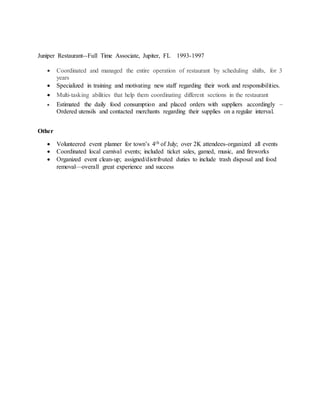 Juniper Restaurant--Full Time Associate, Jupiter, FL 1993-1997
 Coordinated and managed the entire operation of restaurant by scheduling shifts, for 3
years
 Specialized in training and motivating new staff regarding their work and responsibilities.
 Multi-tasking abilities that help them coordinating different sections in the restaurant
 Estimated the daily food consumption and placed orders with suppliers accordingly –
Ordered utensils and contacted merchants regarding their supplies on a regular interval.
Other
 Volunteered event planner for town’s 4th of July; over 2K attendees-organized all events
 Coordinated local carnival events; included ticket sales, gamed, music, and fireworks
 Organized event clean-up; assigned/distributed duties to include trash disposal and food
removal—overall great experience and success
 