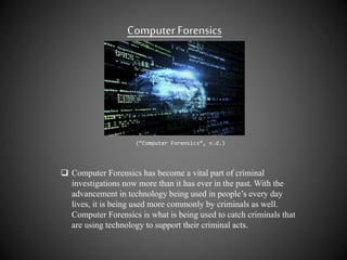 Computer Forensics
(“Computer Forensics”, n.d.)
 Computer Forensics has become a vital part of criminal
investigations now more than it has ever in the past. With the
advancement in technology being used in people’s every day
lives, it is being used more commonly by criminals as well.
Computer Forensics is what is being used to catch criminals that
are using technology to support their criminal acts.
 