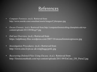 References
• Computer Forensics. (n.d.). Retrieved from
http://www.ossrisk.com/consultant/assets/images/Cyberspace.jpg
• Encase Forensic. (n.d.). Retrieved from http://computerforensicsblog.champlain.edu/wp-
content/uploads/2013/09/Blog27.jpg
• EnCase Overview. (n.d.). Retrieved from
https://ralphlosey.files.wordpress.com/2007/10/encaseforensicsprocess.jpg
• Investigation Procedures. (n.d.). Retrieved from
http://www.cms.livjm.ac.uk/cmpjhagg/gmfc.jpg
• Recovering Deleted Files Using Encase. (n.d.). Retrieved from
http://forensicmethods.com/wp-content/uploads/2011/09/EnCase_I30_Parse2.jpg
 
