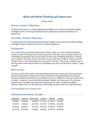Black and White Thinking and Depression
Kelsey Annas
Primary Analysis Objectives
To determine if there is a relationship between higher levels of black and white thinking
and higher levels of self-reported depression in psychiatric patients hospitalized for
depression.
Secondary Analysis Objectives
To determine if the relationship (if any) between higher levels of black and white thinking
and higher levels of depression can be considered significant.
Background
It is common for people who tend to think of their reality as a series of black and white
events to suffer from depression. Psybersquare, Inc. describes a few examples of this way
of thinking by saying that those who suffer from this way of thinking think that, "If things
aren't 'perfect,' then they must be "horrible." If your child isn't "brilliant" then he must be
'stupid.' If you're not 'fascinating' then you must be 'boring.'" This can be a difficult way to
live since those suffering from this way of thinking may never feel that their reality is “good
enough”.
Data Sources
The data used for this study is from the Ginzberg data frame which is based on psychiatric
patients hospitalized for depression. Data is from the book Applied Regression Analysis
and Generalized Linear Models, Second Edition by Fox, J. (2008). The dataset includes three
variables - simplicity (black and white thinking), fatalism, and depression. The data also
includes these variables each adjusted by regression for other variables thought to
influence depression. For the purposes of this study, we will use the non-adjusted values.
Ginzberg Dataset on Depression
display_output(Ginzberg, out_type)
simplicity fatalism depression adjsimp adjfatal adjdep
0.92983 0.35589 0.59870 0.75934 0.10673 0.41865
0.91097 1.18439 0.72787 0.72717 0.99915 0.51688
0.53366 -0.05837 0.53411 0.62176 0.03811 0.70699
0.74118 0.35589 0.56641 0.83522 0.42218 0.65639
 