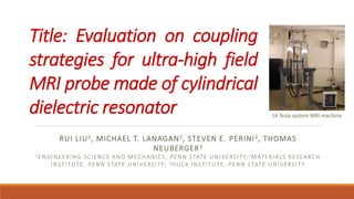 Title: Evaluation on coupling
strategies for ultra-high field
MRI probe made of cylindrical
dielectric resonator
RUI LIU1, MICHAEL T. LANAGAN2, STEVEN E. PERINI2, THOMAS
NEUBERGER3
1ENGINEERING SCIENCE AND MECHANICS, PENN STATE UNIVERSITY;2MATERIALS RESEARCH
INSTITUTE, PENN STATE UNIVERSITY; 3HUCK INSTITUTE, PENN STATE UNIVERSITY
14 Tesla system MRI machine
 