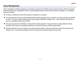 - 11 -
DRAFT
Issue Management
Issue management includes registering, coordinating, solving and escalating issues across the teams within the program.
Unlike the action item management which is a decentralized process, issues and risks will be managed on a centralized
basis by the PMO.
 An issue is defined as an item that requires a resolution or a decision
 It is expected that the Team Leads will identify the majority of project issues, however, any team member can identify
an issue. The issue will be entered into the issue log by a PMO team member only. Team members will submit an
issue in a template provided by the PMO
 Once an issue has been identified, an Issue Owner will be assigned. The Issue Owner is responsible for driving
resolution of the issue, but updating information on the Issue Log is the PMO’s responsibility
 Should resolution of an issue result in a key decision being made, a decision should be entered into the Issue and
Decision Log. The log entry will allow the user to reference the decision related to each issue
 