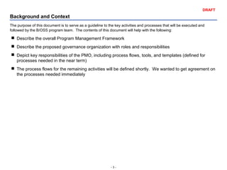 - 3 -
DRAFT
Background and Context
The purpose of this document is to serve as a guideline to the key activities and processes that will be executed and
followed by the B/OSS program team. The contents of this document will help with the following:
 Describe the overall Program Management Framework
 Describe the proposed governance organization with roles and responsibilities
 Depict key responsibilities of the PMO, including process flows, tools, and templates (defined for
processes needed in the near term)
 The process flows for the remaining activities will be defined shortly. We wanted to get agreement on
the processes needed immediately
 