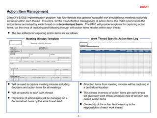- 9 -
DRAFT
Action Item Management
Client X’s B/OSS implementation program has four threads that operate in parallel with simultaneous meetings occurring
across or within each thread. Therefore, for the most effective management of action items, the PMO recommends the
action items be tracked by each thread on a decentralized basis. The PMO will provide templates for capturing action
items, but the onus of capturing and following through with action items resides within each thread.
 The two artifacts for capturing action items are as follows:
Meeting Minutes Template Work Thread Specific Action Item Log
 Will be used to capture meeting minutes including
decisions and action items for all meetings
 Will be specific to each work thread
 Ownership of action items will be managed on a
decentralized basis by the work thread lead
 All action items from meeting minutes will be captured in
a centralized location
 This central inventory of action items per work thread
will give each work thread a holistic view of all open and
closed action items
 Ownership of the action item inventory is the
responsibility of each work thread
 