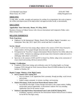 CHRISTOPHER DALEY
1216 Marshall Farm Street (919)-987-7004
Wake Forest, NC 27587 crdaley18@gmail.com
OBJECTIVE
To fully utilize my skills, strengths and experience by working for an organization that seeks to improve
the welfare and empowerment of the impoverished and oppressed either locally or internationally.
EDUCATION
Appalachian State University, Boone, NC (May, 2015)
Bachelor of Science in Political Science with a focus in International and Comparative Politics and a
Minor in Social Work
RELATED EXPERIENCE
Work Experience
 Employed by the International Mission Board of the Southern Baptist Convention as a
Journeyman from July 2015- April 2016; served and lived in South Asia
Service Abroad
 Invited to work in East Asia among college students in the summer of 2014 where I learned to
engage students with the gospel through interaction inside and outside the classroom
 Participated in the “Face2Face” program (International Mission Board) in New Delhi, India in the
summer of 2012. Worked at an orphanage and aid camps where I learned to adapt and excelin a
challenging multi-cultural environment
 Spent time in the summers of 2010 and 2011 in Santa Cruz, Bolivia aiding in the construction of
a local church and assisting with local outreach efforts
Training/ Certifications
 Completed a fifteen hour training and certification course for Teaching English as a Foreign
Language (TEFL) through the North American Mission Board (NAMB) facilitated by the Edge
Institute in Charlotte, NC
Baptist Campus Ministry of the High-Country
 Intern, Summer 2014- Spring 2015
o Serve as a liaison to the Appalachian State community through providing social retreats
and activities
o Guided campus community in sermons, teachings, and mentoring
 Student Missionary, North American Mission Board, Summer 2014
o Served BCM of the High- Country through renovations to the campus ministry building
and provided outreach opportunities to international students who were attending
Appalachian State for the summer session
 Student Leadership Position: International Team Leader (Fall 2012-Spring 2013)
o Established, organized, and lead the first International Student Outreach team of students
for the BCM of the High country
 
