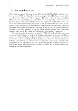 4 CHAPTER 1. INTRODUCTION
1.3 Surrounding Area
Other implementations of Scheme for the JVM include SISC[4], which is an interpreter
for the older R5
RS, and Kawa[5], which is a compiler for R7
RS, but does not allow
an unbounded number of tail calls or support call-with-current-continuation fully.
Other methods of getting Scheme on the JVM include using system calls such as with
the Java Native Interface (JNI) to launch an existing Scheme implementation, but this
limits portability and loses type information as this would be to the same eﬀect as just
passing around untyped data on the underlying hardware mentioned previously. There are
also other virtual machines that could have been chosen such as the Common Language
Runtime (CLR) from Microsoft or the Dis/Inferno Virtual Machine from Vita Nuova
amongst many others. The choice of JVM was due to my familiarity with Java.
The implementation described here compiles R7
RS with both tail calls, and as an
extension, has full support for call-with-current-continuation, though each of these
come with overheads. In the evaluation chapter, the eﬀect of having these overheads
is measured and compared against the same implementation without supporting these
features. For indication, the performance is also compared against a Java solution to the
same problem, but performance was not a goal of this project. However, any solution
used in this project needs to be practical so that we do not end up with something that
cannot be used for real purposes.
 