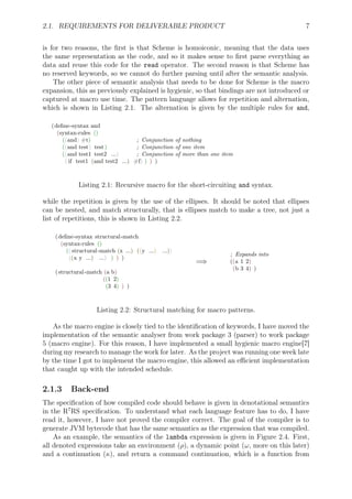 2.1. REQUIREMENTS FOR DELIVERABLE PRODUCT 7
is for two reasons, the ﬁrst is that Scheme is homoiconic, meaning that the data uses
the same representation as the code, and so it makes sense to ﬁrst parse everything as
data and reuse this code for the read operator. The second reason is that Scheme has
no reserved keywords, so we cannot do further parsing until after the semantic analysis.
The other piece of semantic analysis that needs to be done for Scheme is the macro
expansion, this as previously explained is hygienic, so that bindings are not introduced or
captured at macro use time. The pattern language allows for repetition and alternation,
which is shown in Listing 2.1. The alternation is given by the multiple rules for and,
(deﬁne-syntax and
(syntax-rules ()
((and) #t) ; Conjunction of nothing
((and test) test) ; Conjunction of one item
((and test1 test2 ...) ; Conjunction of more than one item
( if test1 (and test2 ...) #f) ) ) )
Listing 2.1: Recursive macro for the short-circuiting and syntax.
while the repetition is given by the use of the ellipses. It should be noted that ellipses
can be nested, and match structurally, that is ellipses match to make a tree, not just a
list of repetitions, this is shown in Listing 2.2.
(deﬁne-syntax structural-match
(syntax-rules ()
(( structural-match (x ...) ((y ...) ...))
((x y ...) ...) ) ) )
(structural-match (a b)
((1 2)
(3 4) ) )
=⇒
; Expands into
((a 1 2)
(b 3 4) )
Listing 2.2: Structural matching for macro patterns.
As the macro engine is closely tied to the identiﬁcation of keywords, I have moved the
implementation of the semantic analyser from work package 3 (parser) to work package
5 (macro engine). For this reason, I have implemented a small hygienic macro engine[7]
during my research to manage the work for later. As the project was running one week late
by the time I got to implement the macro engine, this allowed an eﬃcient implementation
that caught up with the intended schedule.
2.1.3 Back-end
The speciﬁcation of how compiled code should behave is given in denotational semantics
in the R7
RS speciﬁcation. To understand what each language feature has to do, I have
read it, however, I have not proved the compiler correct. The goal of the compiler is to
generate JVM bytecode that has the same semantics as the expression that was compiled.
As an example, the semantics of the lambda expression is given in Figure 2.4. First,
all denoted expressions take an environment (ρ), a dynamic point (ω, more on this later)
and a continuation (κ), and return a command continuation, which is a function from
 