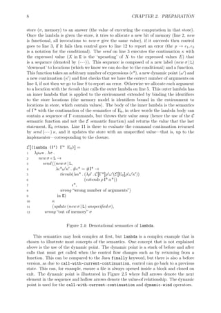 8 CHAPTER 2. PREPARATION
store (σ, memory) to an answer (the value of executing the computation in that store).
Once the lambda is given the store, it tries to allocate a new bit of memory (line 2, new
is functional, all invocations to new σ give the same value), if it succeeds then control
goes to line 3, if it fails then control goes to line 12 to report an error (the p → e1, e2
is a notation for the conditional). The send on line 3 executes the continuation κ with
the expressed value (X in E is the ‘upcasting’ of X to the expressed values E) that
is a sequence (denoted by ⟨· · · ⟩). This sequence is composed of a new label (new σ | L)
‘downcast’ to locations (which we know we can do due to the conditional) and a function.
This function takes an arbitrary number of expressions (ϵ*), a new dynamic point (ω′
) and
a new continuation (κ′
) and ﬁrst checks that we have the correct number of arguments on
line 4, if not then we go to line 8 to report an error. Otherwise we allocate each argument
to a location with the tievals that calls the outer lambda on line 5. This outer lambda has
an inner lambda that is applied to the environment extended by binding the identiﬁers
to the store locations (the memory model is identiﬁers bound in the environment to
locations in store, which contain values). The body of the inner lambda is the semantics
of Γ* with the continuation of the semantics of E0, in other words the lambda body can
contain a sequence of Γ commands, but throws their value away (hence the use of the C
semantic function and not the E semantic function) and returns the value that the last
statement, E0 returns. Line 11 is there to evaluate the command continuation returned
by send (· · · ) κ, and it updates the store with an unspeciﬁed value—that is, up to the
implementer—corresponding to the closure.
E[[(lambda (I*) Γ* E0)]] =
1 λρωκ . λσ .
2 new σ ∈ L →
3 send (⟨new σ | L,
4 λϵ*ω′
κ′
. #ϵ* = #I* →
5 tievals(λα* . (λρ′
. C[[Γ*]]ρ′
ω′
(E[[E0]]ρ′
ω′
κ′
))
6 (extends ρ I* α*))
7 ϵ*,
8 wrong “wrong number of arguments”⟩
9 in E)
10 κ
11 (update (new σ | L) unspeciﬁed σ),
12 wrong “out of memory” σ
Figure 2.4: Denotational semantics of lambda.
This semantics may look complex at ﬁrst, but lambda is a complex example that is
chosen to illustrate most concepts of the semantics. One concept that is not explained
above is the use of the dynamic point. The dynamic point is a stack of before and after
calls that must get called when the control ﬂow changes such as by returning from a
function. This can be compared to the Java finally keyword, but there is also a before
version, as due to call-with-current-continuation, control can go back to a previous
state. This can, for example, ensure a ﬁle is always opened inside a block and closed on
exit. The dynamic point is illustrated in Figure 2.5 where full arrows denote the next
element in the sequence and hollow arrows denote the value-of relationship. The dynamic
point is used for the call-with-current-continuation and dynamic-wind operators.
 