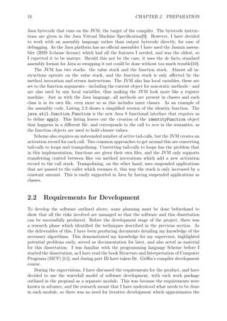10 CHAPTER 2. PREPARATION
Java bytecode that runs on the JVM, the target of the compiler. The bytecode instruc-
tions are given in the Java Virtual Machine Speciﬁcation[9]. However, I have decided
to work with an assembly language rather than output bytecode directly, for ease of
debugging. As the Java platform has no oﬃcial assembler I have used the Jasmin assem-
bler (BSD 3-clause license) which had all the features I needed, and was the oldest, so
I expected it to be mature. Should this not be the case, it uses the de facto standard
assembly format for Java so swapping it out could be done without too much trouble[10].
The JVM has two stacks: the value stack and the function stack. Almost all in-
structions operate on the value stack, and the function stack is only aﬀected by the
method invocation and return instructions. The JVM also has local variables, these are
set to the function arguments—including the current object for non-static methods—and
are also used by any local variables, thus making the JVM look more like a register
machine. Just as with the Java language, all methods are present in classes and each
class is in its own ﬁle, even more so as this includes inner classes. As an example of
the assembly code, Listing 2.3 shows a simpliﬁed version of the identity function. The
java.util.function.Function is the new Java 8 functional interface that requires us
to deﬁne apply. This listing leaves out the creation of the identityFunction object
that happens in a diﬀerent ﬁle, and corresponds to the call to new in the semantics, as
the function objects are used to hold closure values.
Scheme also requires an unbounded number of active tail-calls, but the JVM creates an
activation record for each call. Two common approaches to get around this are converting
tail-calls to loops and trampolining. Converting tail-calls to loops has the problem that
in this implementation, functions are given their own ﬁles, and the JVM only supports
transferring control between ﬁles via method invocations which add a new activation
record to the call stack. Trampolining, on the other hand, uses suspended applications
that are passed to the caller which resumes it, this way the stack is only increased by a
constant amount. This is easily supported in Java by having suspended applications as
classes.
2.2 Requirements for Development
To develop the software outlined above, some planning must be done beforehand to
show that all the risks involved are managed so that the software and this dissertation
can be successfully produced. Before the development stage of the project, there was
a research phase which identiﬁed the techniques described in the previous section. As
the deliverables of this, I have been producing documents detailing my knowledge of the
necessary algorithms. This demonstrated my knowledge for my supervisor, highlighted
potential problems early, served as documentation for later, and also acted as material
for this dissertation. I was familiar with the programming language Scheme before I
started the dissertation, as I have read the book Structure and Interpretation of Computer
Programs (SICP) [11], and during part IB have taken Dr. Griﬃn’s compiler development
course.
During the supervisions, I have discussed the requirements for the product, and have
decided to use the waterfall model of software development, with each work package
outlined in the proposal as a separate module. This was because the requirements were
known in advance, and the research meant that I have understood what needs to be done
in each module, so there was no need for iterative development which approximates the
 