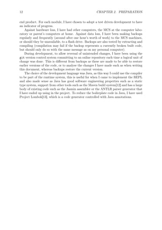12 CHAPTER 2. PREPARATION
end product. For each module, I have chosen to adopt a test driven development to have
an indicator of progress.
Against hardware loss, I have had other computers, the MCS at the computer labo-
ratory or parent’s computers at home. Against data loss, I have been making backups
regularly and frequently (around after one hour’s worth of work) to the MCS machines,
or should they be unavailable, to a ﬂash drive. Backups are also tested by extracting and
compiling (compilation may fail if the backup represents a currently broken built code,
but should only do so with the same message as on my personal computer).
During development, to allow reversal of unintended changes, I have been using the
git version control system committing to an online repository each time a logical unit of
change was done. This is diﬀerent from backups as these are made to be able to restore
earlier versions of the code, or to analyse the changes I have made such as when writing
this document, whereas backups restore the current version.
The choice of the development language was Java, as this way I could use the compiler
to be part of the runtime system, this is useful for when I came to implement the REPL
and also made sense as Java has good software engineering properties such as a static
type system, support from other tools such as the Maven build system[12] and has a large
body of existing code such as the Jasmin assembler or the ANTLR parser generator that
I have ended up using in the project. To reduce the boilerplate code in Java, I have used
Project Lombok[13], which is a code generator controlled with Java annotations.
 