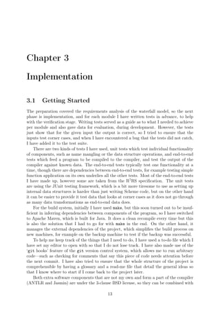Chapter 3
Implementation
3.1 Getting Started
The preparation covered the requirements analysis of the waterfall model, so the next
phase is implementation, and for each module I have written tests in advance, to help
with the veriﬁcation stage. Writing tests served as a guide as to what I needed to achieve
per module and also gave data for evaluation, during development. However, the tests
just show that for the given input the output is correct, so I tried to ensure that the
inputs test corner cases, and when I have encountered a bug that the tests did not catch,
I have added it to the test suite.
There are two kinds of tests I have used, unit tests which test individual functionality
of components, such as name mangling or the data structure operations, and end-to-end
tests which feed a program to be compiled to the compiler, and test the output of the
compiler against known data. The end-to-end tests typically test one functionality at a
time, though there are dependencies between end-to-end tests, for example testing simple
function application on its own underlies all the other tests. Most of the end-to-end tests
I have made up, however some are taken from the R7
RS speciﬁcation. The unit tests
are using the JUnit testing framework, which is a bit more tiresome to use as setting up
internal data structures is harder than just writing Scheme code, but on the other hand
it can be easier to provide it test data that looks at corner cases as it does not go through
as many data transformations as end-to-end data does.
For the build system, initially I have used make, but this soon turned out to be insuf-
ﬁcient in inferring dependencies between components of the program, so I have switched
to Apache Maven, which is built for Java. It does a clean recompile every time but this
is also the solution that I had to go for with make in the end. On the other hand, it
manages the external dependencies of the project, which simpliﬁes the build process on
new machines, for example on the backup machine to test if the backup was successful.
To help me keep track of the things that I need to do, I have used a to-do ﬁle which I
have set my editor to open with so that I do not lose track. I have also made use of the
‘git hooks’ feature of the git version control system, which allows me to run arbitrary
code—such as checking for comments that say this piece of code needs attention before
the next commit. I have also tried to ensure that the whole structure of the project is
comprehensible by having a glossary and a read-me ﬁle that detail the general ideas so
that I know where to start if I come back to the project later.
Both extra software components that are not my own and form a part of the compiler
(ANTLR and Jasmin) are under the 3-clause BSD license, so they can be combined with
13
 
