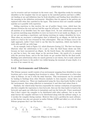 18 CHAPTER 3. IMPLEMENTATION
can be recursive and not terminate in the worst case). The algorithm works by rewriting
identiﬁers in the template that do not appear in the matched pattern and have a diﬀer-
ent binding at use and deﬁnition time by fresh identiﬁers and binding these identiﬁers to
the meaning in the deﬁnition environment. Identiﬁers that do appear in the pattern are
replaced with what they matched in the input. This however does not consider multiple
matches as is possible with repetition.
Adding repetition to this involves the use of perfect binary trees, which have the
distance between the root and any leaf the same for all leaves. This condition means that
all matches of an identiﬁer have the same ellipsis level. So now substitutions captured
by pattern matching map identiﬁers to trees (or leaves if it is not inside an ellipsis, i.e. if
we are not matching a repetition), and during rewriting we replace identiﬁers for trees.
Then when we encounter a subtemplate that is followed by an ellipsis, we fold the last
nodes to a leaf in the tree returned by that subtemplate. This use of binary trees is the
right approach, earlier I have tried to use ﬂat lists for repetition, which was harder to
work with and left me with bugs.
As an example, look at Figure 3.3, which illustrates Listing 2.2. The ﬁrst two frames
illustrate what the substitution is for x and y, then the third frame shows one fold,
because we have encountered an ellipsis. In the fourth frame, the substitution—which
is, and has to have, the same shape as the previous frame—the match of x is merged
with the previous frame, and in the last frame we get another fold for the ﬁnal result.
Building such substitutions when we match patterns is not shown, but is easily achieved
by adding new leaves to the perfect tree (while keeping the invariant of same depth, it is
an error if we cannot do so).
3.4.2 Environments and Libraries
The Scheme memory model consists of an environment mapping from identiﬁers to store
locations and a store mapping from locations to values. The environment is a ﬁrst-class
value in Scheme, its use is with the eval function. This environment can be extended
by loading in bindings from other libraries similarly to Java imports, except these can
happen at runtime too. These are implemented using the Java class loader facility to ﬁnd
the environment, then using reﬂection to instantiate it and then load values from it.
Similarly, the related eval function responsible for runtime evaluation of expressions
also ﬁrst compiles the expression to Java bytecode, then use the class loader to load in the
bytecode and again use reﬂection to instantiate and run the bytecode. I have mentioned
that I don’t expect the compiler to be distributed with other software, but to use the
eval feature the compiler will have to be distributed along with the software using it, as
it invokes the compiler during runtime. However this is not a problem for most software,
as this feature was also not present in earlier Scheme (R4
RS and older) so a lot of other
Scheme programs don’t use this feature.
a b
x =
1 2 3 4
y =
(1 2) (3 4)
(y ...) =
(a 1 2) (b 3 4)
(x y ...) = ((x y ...) ...) = ((a 1 2) (b 3 4))
Figure 3.3: Ellipses in the template.
 