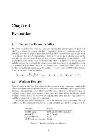 Chapter 4
Evaluation
4.1 Evaluation Reproducibility
All of the evaluation was done on a machine running the software given in Table 4.1.
NixOS is a Linux distribution that has reproducible, declarative conﬁgurations[16], so
installing the version given in the table should give the same software that I have used.
For reference, the NixOS conﬁguration I have used for testing is also included in the
appendix on page 31, which I have used to generate an isolated virtual machine—with
the machine using virtual time—to decrease the eﬀect of interrupts on timing analyses,
and also boosted the priority of the test process so that it does not get interrupted so often.
For graphs with error-bars, the error bars represent the unbiased variance Sn/(n − 1) in
the data around the given mean Xn of n samples. For these I have used the online formula
below, to decrease numerical errors.
Xn = Xn−1 +
Xn − Xn−1
n
and ¯Sn = Sn−1 +
(
Xn − Xn−1
) (
Xn − Xn
)
4.2 Working Features
Table 4.2 gives a brief overview of the simple automated tests I have used to check the
correctness of the compiler features. Some of these tests are from the formal speciﬁcation,
but some I have made up. When I have made the tests, I followed the formal speciﬁcation
carefully to avoid bugs being present in the tests, and when I have found bugs in the
program, I have added a test to cover the bug, with the intent that the bugs in the tests
and the program will not end up overlapping.
Most of the tests are straight forward, but some require a bit of explanation.The tail-
call tests use the looping combinator to tail-call ad inﬁnitum, and the test passes if we
Software Version
NixOS Linux 16.09.git.32b7b00 (Flounder)
OpenJDK 1.8.0_76-00
Apache Maven 3.3.9
GNU bash (as /bin/sh) 4.3.42(1)
Table 4.1: Software versions for evaluation.
20
 