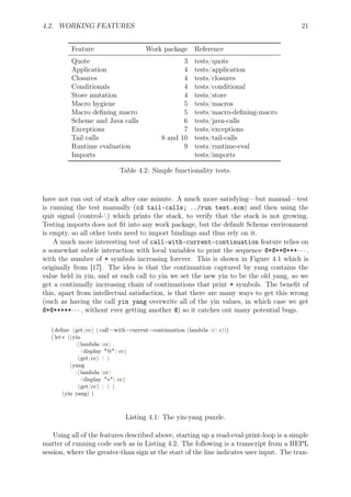 4.2. WORKING FEATURES 21
Feature Work package Reference
Quote 3 tests/quote
Application 4 tests/application
Closures 4 tests/closures
Conditionals 4 tests/conditional
Store mutation 4 tests/store
Macro hygiene 5 tests/macros
Macro deﬁning macro 5 tests/macro-deﬁning-macro
Scheme and Java calls 6 tests/java-calls
Exceptions 7 tests/exceptions
Tail calls 8 and 10 tests/tail-calls
Runtime evaluation 9 tests/runtime-eval
Imports tests/imports
Table 4.2: Simple functionality tests.
have not ran out of stack after one minute. A much more satisfying—but manual—test
is running the test manually (cd tail-calls; ../run test.scm) and then using the
quit signal (control-) which prints the stack, to verify that the stack is not growing.
Testing imports does not ﬁt into any work package, but the default Scheme environment
is empty, so all other tests need to import bindings and thus rely on it.
A much more interesting test of call-with-current-continuation feature relies on
a somewhat subtle interaction with local variables to print the sequence @*@**@***· · · ,
with the number of * symbols increasing forever. This is shown in Figure 4.1 which is
originally from [17]. The idea is that the continuation captured by yang contains the
value held in yin, and at each call to yin we set the new yin to be the old yang, so we
get a continually increasing chain of continuations that print * symbols. The beneﬁt of
this, apart from intellectual satisfaction, is that there are many ways to get this wrong
(such as having the call yin yang overwrite all of the yin values, in which case we get
@*@*****· · · , without ever getting another @) so it catches out many potential bugs.
(deﬁne (get/cc) ( call−with−current−continuation (lambda (c) c)))
( let∗ ((yin
((lambda (cc)
(display "@") cc)
(get/cc) ) )
(yang
((lambda (cc)
(display "∗") cc)
(get/cc) ) ) )
(yin yang) )
Listing 4.1: The yin-yang puzzle.
Using all of the features described above, starting up a read-eval-print-loop is a simple
matter of running code such as in Listing 4.2. The following is a transcript from a REPL
session, where the greater-than sign at the start of the line indicates user input. The tran-
 