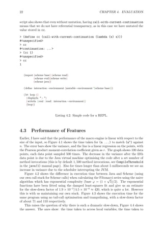 22 CHAPTER 4. EVALUATION
script also shows that even without mutation, having call-with-current-continuation
means that we do not have referential transparency, as in this case we have mutated the
value stored in cc.
> (define cc (call-with-current-continuation (lambda (x) x)))
#<unspecified>
> cc
#<continuation: ...>
> (cc 1)
#<unspecified>
> cc
1
(import (scheme base) (scheme read)
(scheme eval)(scheme write)
(scheme java))
(deﬁne interaction−environment (mutable−environment '(scheme base)))
( let loop ()
(displayln "> ")
(writeln (eval (read) interaction−environment))
(loop))
Listing 4.2: Simple code for a REPL.
4.3 Performance of Features
Earlier, I have said that the performance of the macro engine is linear with respect to the
size of the input, so Figure 4.1 shows the time taken for (a ...) to match (an
) against
n. The error bars show the variance, and the line is a linear regression on the points, with
the Pearson product moment-correlation coeﬃcient given as r. The graph shows 100 data
points, each data point sampled 500 times. The decrease in the variance after the ﬁfth
data point is due to the Java virtual machine optimising the code after a set number of
method invocations (this is by default 1, 500 method invocations, see CompileThreshold
in the java(1) manual page). Also for times longer than about 5 milliseconds we see an
increase in variance due to the scheduler interrupting the JVM.
Figure 4.2 shows the diﬀerence in execution time between Java and Scheme (using
our own call stack for Scheme calls) when calculating the Fibonacci series using the naive
algorithm which has exponential complexity (base φ = (1 +
√
5)/2). The exponential
functions have been ﬁtted using the damped least-squares ﬁt and give us an estimate
for the slow-down factor of 1.9 × 10−3
/4.5 × 10−6
≈ 420, which is quite a lot. However
this is with us maintaining our own stack. Figure 4.3 shows the execution time for the
same program using no tail-call optimisation and trampolining, with a slow-down factor
of about 71 and 110 respectively.
This raises the question of why there is such a dramatic slow-down, Figure 4.4 shows
the answer. The axes show: the time taken to access local variables; the time taken to
 