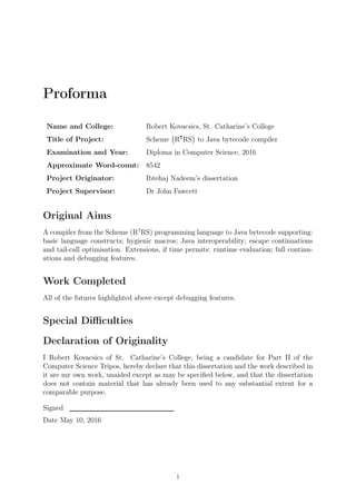 Proforma
Name and College: Robert Kovacsics, St. Catharine’s College
Title of Project: Scheme
(
R7
RS
)
to Java bytecode compiler
Examination and Year: Diploma in Computer Science, 2016
Approximate Word-count: 8542
Project Originator: Ibtehaj Nadeem’s dissertation
Project Supervisor: Dr John Fawcett
Original Aims
A compiler from the Scheme (R7
RS) programming language to Java bytecode supporting:
basic language constructs; hygienic macros; Java interoperability; escape continuations
and tail-call optimisation. Extensions, if time permits: runtime evaluation; full continu-
ations and debugging features.
Work Completed
All of the futures highlighted above except debugging features.
Special Diﬃculties
Declaration of Originality
I Robert Kovacsics of St. Catharine’s College, being a candidate for Part II of the
Computer Science Tripos, hereby declare that this dissertation and the work described in
it are my own work, unaided except as may be speciﬁed below, and that the dissertation
does not contain material that has already been used to any substantial extent for a
comparable purpose.
Signed
Date May 10, 2016
i
 
