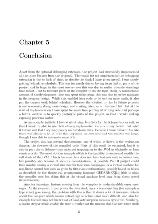 Chapter 5
Conclusion
Apart from the optional debugging extension, the project had successfully implemented
all the other features from the proposal. The reason for not implementing the debugging
extension is due to lack of time, as despite the slack I have given myself, I was slowly
getting behind the schedule. This was for mostly due to having to go back to parts of the
project and ﬁx bugs, in the most severe cases this was due to earlier misunderstandings
that meant I had to redesign parts of the compiler to do the right thing. A considerable
amount of the development time was spent refactoring, this was due to earlier mistakes
in the program design. While this enabled later code to be written more easily, it also
put the current work behind schedule. However the solution to this for future projects
is not necessarily doing more design, and starting later, as in this case I felt that at the
start of implementation I have spent too much time putting oﬀ writing code, but perhaps
a better solution is to quickly prototype parts of the project so that I would end up
exposing problems earlier.
As an example, initially I have started using Java lists for the Scheme lists as well, so
that I would be able to use their already implemented features to my beneﬁt, but later
it turned out that they map poorly on to Scheme lists. Because I have realised this late
there was already a lot of code that depended on Java lists and the refactor was large,
though I was able to automate some of it.
The project also has several shortcomings, one of which is shown in the evaluation
chapter, the slowness of the compiled code. Part of this could be optimised, but it is
also in part due to Scheme constructs not mapping on to the JVM as eﬃciently as Java
constructs do. The most obvious example of this is the inability to access and modify the
call stack of the JVM. This is because Java does not have features such as co-routines,
but possibly also because of security considerations. A possible Part II project could
then involve making a virtual machine for functional languages, or a virtual machine for
non-linear control ﬂow such as given by ﬁrst-class continuations, possibly based on labels
as described for the theoretical programming language GEDANKEN[18] (this is what
the compiler does but doing this at the virtual machine level may bring about speed
improvements).
Another important feature missing from the compiler is understandable error mes-
sages. At the moment, it just prints the Java stack trace when something (for example a
type error) goes wrong, the problem with this is that it shows a lot of irrelevant details
about the compiler which makes extracting the actual error more diﬃcult, and also for
example the user may not know that a ClassCastException means a type error. Similarly,
a macro stepper would enable the user to verify that the macros that the user wrote work
27
 
