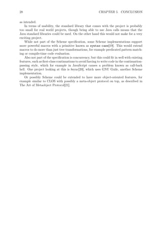28 CHAPTER 5. CONCLUSION
as intended.
In terms of usability, the standard library that comes with the project is probably
too small for real world projects, though being able to use Java calls means that the
Java standard libraries could be used. On the other hand this would not make for a very
exciting project.
While not part of the Scheme speciﬁcation, some Scheme implementations support
more powerful macros with a primitive known as syntax-case[19]. This would extend
macros to do more than just tree transformations, for example predicated pattern match-
ing or compile-time code evaluation.
Also not part of the speciﬁcation is concurrency, but this could ﬁt in well with existing
features, such as ﬁrst-class continuations to avoid having to write code in the continuation-
passing style, which for example in JavaScript causes a problem known as call-back
hell. One project looking at this is 8sync[20], which uses GNU Guile, another Scheme
implementation.
Or possibly Scheme could be extended to have more object-oriented features, for
example similar to CLOS with possibly a meta-object protocol on top, as described in
The Art of Metaobject Protocol[21].
 