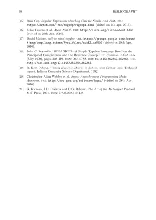 30 BIBLIOGRAPHY
[15] Russ Cox. Regular Expression Matching Can Be Simple And Fast. url:
https://swtch.com/~rsc/regexp/regexp1.html (visited on 4th Apr. 2016).
[16] Eelco Dolstra et al. About NixOS. url: http://nixos.org/nixos/about.html
(visited on 28th Apr. 2016).
[17] David Madore. call/cc mind-boggler. url: https://groups.google.com/forum/
#!msg/comp.lang.scheme/Fysq_Wplxsw/awxEZ_uxW20J (visited on 29th Apr.
2016).
[18] John C. Reynolds. “GEDANKEN—A Simple Typeless Language Based on the
Principle of Completeness and the Reference Concept”. In: Commun. ACM 13.5
(May 1970), pages 308–319. issn: 0001-0782. doi: 10.1145/362349.362364. url:
http://doi.acm.org/10.1145/362349.362364.
[19] R. Kent Dybvig. Writing Hygienic Macros in Scheme with Syntax-Case. Technical
report. Indiana Computer Science Department, 1992.
[20] Christopher Allan Webber et al. 8sync: Asynchronous Programming Made
Awesome. url: http://www.gnu.org/software/8sync/ (visited on 28th Apr.
2016).
[21] G. Kiczales, J.D. Rivières and D.G. Bobrow. The Art of the Metaobject Protocol.
MIT Press, 1991. isbn: 978-0-262-61074-2.
 