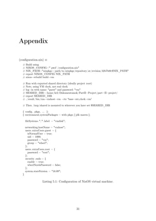 Appendix
⟨conﬁguration.nix⟩ ≡
# Build using
# NIXOS_CONFIG="`pwd`/conﬁguration.nix"
# NIX_PATH="nixpkgs=/path/to/nixpkgs/repository/at/revision/32b7b00:$NIX_PATH"
# export NIXOS_CONFIG NIX_PATH
# nixos−rebuild build−vm
# Run with exported shared directory (ideally project root)
# Note, using VM clock, not real clock
# log−in with name: "guest" and password: "vm"
# SHARED_DIR=/home/kr2/Dokumentumok/PartII−Project/part−II−project/
# export SHARED_DIR
# ./result/bin/run−vmhost−vm −rtc 'base=utc,clock=vm'
# Then /tmp/shared is mounted to wherever you have set $SHARED_DIR
{ conﬁg , pkgs, ... }:
{ environment.systemPackages = with pkgs; [ jdk maven ];
ﬁleSystems ."/". label = "vmdisk";
networking.hostName = "vmhost";
users.extraUsers.guest = {
isNormalUser = true;
uid = 1000;
password = "vm";
group = "wheel";
};
users.extraUsers.root = {
password = "root";
};
security .sudo = {
enable = true;
wheelNeedsPassword = false;
};
system.stateVersion = "16.09";
}
Listing 5.1: Conﬁguration of NixOS virtual machine.
31
 