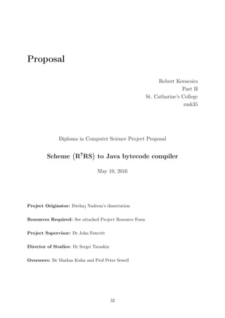 Proposal
Robert Kovacsics
Part II
St. Catharine’s College
rmk35
Diploma in Computer Science Project Proposal
Scheme
(
R7
RS
)
to Java bytecode compiler
May 10, 2016
Project Originator: Ibtehaj Nadeem’s dissertation
Resources Required: See attached Project Resource Form
Project Supervisor: Dr John Fawcett
Director of Studies: Dr Sergei Taraskin
Overseers: Dr Markus Kuhn and Prof Peter Sewell
32
 