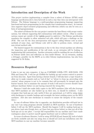 BIBLIOGRAPHY 33
Introduction and Description of the Work
This project involves implementing a compiler from a subset of Scheme (R7
RS) small
language speciﬁcation [1] to Java bytecode in such a way that Java can interoperate with
Scheme. The Scheme language is a multi-paradigm programming language supporting
functional and meta programming (in the compile-time transformation sense). In contrast
Java supports object-oriented programming and reﬂection (which can also be seen as a
form of metaprogramming).
The subset of Scheme for the core project contains the base library with escape contin-
uations, but without supporting full continuations with inﬁnite extent. (That is contin-
uations cannot get outside of the lambda passed to call/cc.) The Scheme speciﬁcation
mandates the compiler to allow unlimited tail calls, which will pose a challenge on the
JVM. The core for the Java interoperation will support calling Scheme code as static
methods of some class, and Scheme code will be able to perform static, virtual and
non-virtual method calls.
The limited support for continuations is due to the Java virtual machine not allowing
the inspection and modiﬁcation of the call stack, so an extension will be looking at
implementing full continuations. Another extension could be enabling the use of reﬂection
on Scheme inside Java and reﬂection on Java inside Scheme. As an extension, making
a debugger, possibly via the REPL as in other Scheme implementations, has also been
suggested by Dr Kuhn.
Resources Required
I plan to use my own computer, it has an i7-2670QM 2.2GHz CPU, 8GB RAM, 1TB
Disk and Linux OS. I will use git/GitHub for backing up and version control to protect
me from data loss. Apart from having a feature branch, I will also have a topic branch to
allow me to make commits such as “end of day” or “about to clean up, proceeding with
caution” whose purpose is not to be commits that will necessarily be merged onto the
feature branch, but to minimise the amount of work I will need to recover should I have
software/hardware failure (or just having removed the wrong ﬁle).
However I shall also make daily copies to the MCS machines (this will also leverage
that MCS machines are also backed up on their own, so should be resilient). I also
recognise that back-ups are only useful if they are operational, so I will be using rsync
with checksums to transfer backups and recompile the latest working source on the MCS
machines. (Git also uses checksums in commits to ensure the integrity of the commit
data.)
In case of software failure due to upgrades, my distribution provides roll-back but in
any case I am using programs already installed on MCS machines. In case of hardware
failure I will use the MCS machines. Should this happen I will be making back-ups to
pen drives (and onto Google docs, as I have lost pen drives before) so that not all of the
back-ups are in one place. I accept full responsibility for my machine and I have made
contingency plans to protect myself against hardware and/or software failure.
In terms of software libraries, I will be using ANTLR [2] and Jasmin [3], both of which
are freely available and also run using Java so should not need any installation onto the
MCS machines in case my machine becomes unusable.
 
