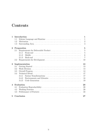 Contents
1 Introduction 1
1.1 Scheme Language and Runtime . . . . . . . . . . . . . . . . . . . . . . . 1
1.2 Motivation . . . . . . . . . . . . . . . . . . . . . . . . . . . . . . . . . . . 2
1.3 Surrounding Area . . . . . . . . . . . . . . . . . . . . . . . . . . . . . . . 4
2 Preparation 5
2.1 Requirements for Deliverable Product . . . . . . . . . . . . . . . . . . . . 5
2.1.1 Front-end . . . . . . . . . . . . . . . . . . . . . . . . . . . . . . . 5
2.1.2 Middle . . . . . . . . . . . . . . . . . . . . . . . . . . . . . . . . . 6
2.1.3 Back-end . . . . . . . . . . . . . . . . . . . . . . . . . . . . . . . 7
2.2 Requirements for Development . . . . . . . . . . . . . . . . . . . . . . . . 10
3 Implementation 13
3.1 Getting Started . . . . . . . . . . . . . . . . . . . . . . . . . . . . . . . . 13
3.2 Work Division . . . . . . . . . . . . . . . . . . . . . . . . . . . . . . . . . 14
3.3 Overall Progress . . . . . . . . . . . . . . . . . . . . . . . . . . . . . . . . 14
3.4 Technical Detail . . . . . . . . . . . . . . . . . . . . . . . . . . . . . . . . 17
3.4.1 Syntax Transformations . . . . . . . . . . . . . . . . . . . . . . . 17
3.4.2 Environments and Libraries . . . . . . . . . . . . . . . . . . . . . 18
3.4.3 Code Generation . . . . . . . . . . . . . . . . . . . . . . . . . . . 19
4 Evaluation 20
4.1 Evaluation Reproducibility . . . . . . . . . . . . . . . . . . . . . . . . . . 20
4.2 Working Features . . . . . . . . . . . . . . . . . . . . . . . . . . . . . . . 20
4.3 Performance of Features . . . . . . . . . . . . . . . . . . . . . . . . . . . 22
5 Conclusion 27
ii
 