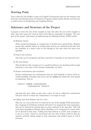 34 BIBLIOGRAPHY
Starting Point
I have taken Dr Tim Griﬃn’s course on Compiler Construction and over the summer read
Structure and Interpretation of Computer Programs which teaches Scheme and also has
a small section on interpreting and compiling Scheme.
Substance and Structure of the Project
I propose to write the core of the compiler in Java, but after the core of the compiler is
done, also write some of it (such as some of the library component) in Scheme. The core
part of the project will consist of implementing the following Scheme (R7
RS) subset:
• Hygienic macros
These extend the language at compile-time to include more special forms. Hygiene
means that variable capture is avoided when macros are substituted and also each
free identiﬁer in a macro refers to the binding at the time when the macro was
speciﬁed.
• Proper tail recursion
Tail calls can be recognized and then converted to branches at the bytecode level.
• The base library
This should not take too long as it is a small base library, but should provide enough
functions to run some of the existing benchmarks out there.
• Escape continuations and exceptions
Escape continuations are continuations that are used similarly to throw/catch ex-
ception handling. Formally, they never exit the lambda into which they were passed
as arguments, such as:
(call/cc (lambda (continuation)
(continuation ’error)))
and thus also don’t allow re-entry into a piece of code as calling the continuation
will give control to where the continuation is no longer in scope.
• Calling Java from Scheme and vice versa
This can, on a bytecode level, be achieved by one of the invoke JVM instructions.
On a language level Scheme methods will need to be mapped into Java namespace,
this can be achieved by putting them as static methods in the class ﬁles. This will
need name-mangling as Scheme allows identiﬁers to be composed of a much wider
set of characters than Java. Calling Java from Scheme is a little more complex as
it can be a static, virtual or non-virtual call, but each of these could be done by
separate methods taking strings as Java namespace and method names to call if
necessary.
 